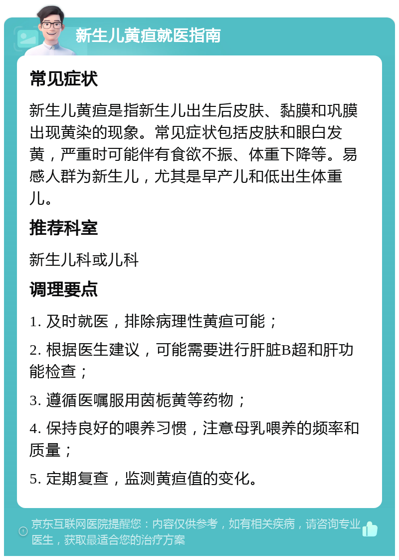 新生儿黄疸就医指南 常见症状 新生儿黄疸是指新生儿出生后皮肤、黏膜和巩膜出现黄染的现象。常见症状包括皮肤和眼白发黄，严重时可能伴有食欲不振、体重下降等。易感人群为新生儿，尤其是早产儿和低出生体重儿。 推荐科室 新生儿科或儿科 调理要点 1. 及时就医，排除病理性黄疸可能； 2. 根据医生建议，可能需要进行肝脏B超和肝功能检查； 3. 遵循医嘱服用茵栀黄等药物； 4. 保持良好的喂养习惯，注意母乳喂养的频率和质量； 5. 定期复查，监测黄疸值的变化。