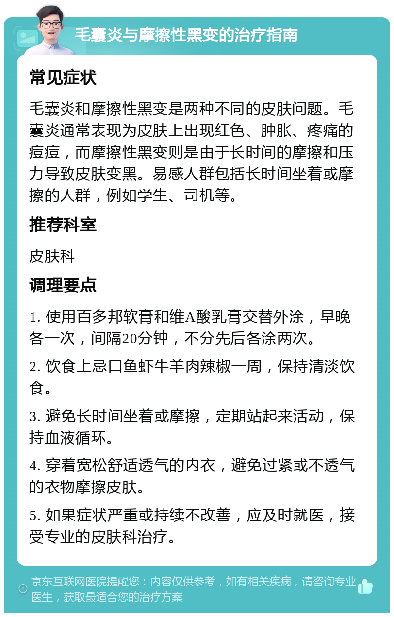 毛囊炎与摩擦性黑变的治疗指南 常见症状 毛囊炎和摩擦性黑变是两种不同的皮肤问题。毛囊炎通常表现为皮肤上出现红色、肿胀、疼痛的痘痘，而摩擦性黑变则是由于长时间的摩擦和压力导致皮肤变黑。易感人群包括长时间坐着或摩擦的人群，例如学生、司机等。 推荐科室 皮肤科 调理要点 1. 使用百多邦软膏和维A酸乳膏交替外涂，早晚各一次，间隔20分钟，不分先后各涂两次。 2. 饮食上忌口鱼虾牛羊肉辣椒一周，保持清淡饮食。 3. 避免长时间坐着或摩擦，定期站起来活动，保持血液循环。 4. 穿着宽松舒适透气的内衣，避免过紧或不透气的衣物摩擦皮肤。 5. 如果症状严重或持续不改善，应及时就医，接受专业的皮肤科治疗。