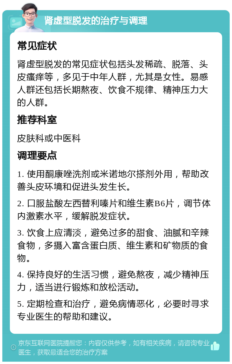 肾虚型脱发的治疗与调理 常见症状 肾虚型脱发的常见症状包括头发稀疏、脱落、头皮瘙痒等，多见于中年人群，尤其是女性。易感人群还包括长期熬夜、饮食不规律、精神压力大的人群。 推荐科室 皮肤科或中医科 调理要点 1. 使用酮康唑洗剂或米诺地尔搽剂外用，帮助改善头皮环境和促进头发生长。 2. 口服盐酸左西替利嗪片和维生素B6片，调节体内激素水平，缓解脱发症状。 3. 饮食上应清淡，避免过多的甜食、油腻和辛辣食物，多摄入富含蛋白质、维生素和矿物质的食物。 4. 保持良好的生活习惯，避免熬夜，减少精神压力，适当进行锻炼和放松活动。 5. 定期检查和治疗，避免病情恶化，必要时寻求专业医生的帮助和建议。