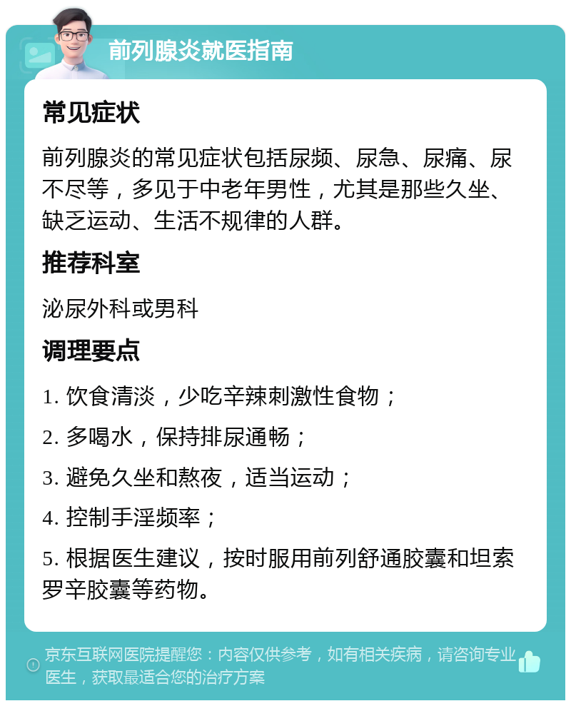 前列腺炎就医指南 常见症状 前列腺炎的常见症状包括尿频、尿急、尿痛、尿不尽等，多见于中老年男性，尤其是那些久坐、缺乏运动、生活不规律的人群。 推荐科室 泌尿外科或男科 调理要点 1. 饮食清淡，少吃辛辣刺激性食物； 2. 多喝水，保持排尿通畅； 3. 避免久坐和熬夜，适当运动； 4. 控制手淫频率； 5. 根据医生建议，按时服用前列舒通胶囊和坦索罗辛胶囊等药物。