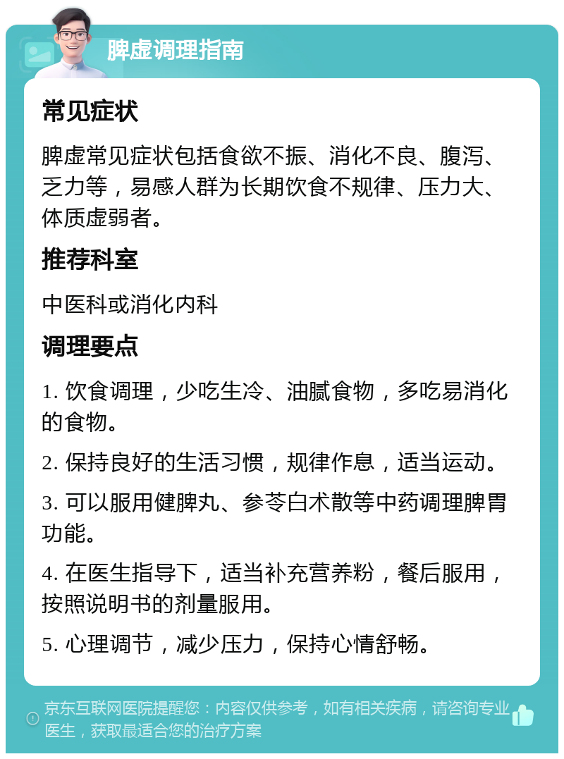 脾虚调理指南 常见症状 脾虚常见症状包括食欲不振、消化不良、腹泻、乏力等，易感人群为长期饮食不规律、压力大、体质虚弱者。 推荐科室 中医科或消化内科 调理要点 1. 饮食调理，少吃生冷、油腻食物，多吃易消化的食物。 2. 保持良好的生活习惯，规律作息，适当运动。 3. 可以服用健脾丸、参苓白术散等中药调理脾胃功能。 4. 在医生指导下，适当补充营养粉，餐后服用，按照说明书的剂量服用。 5. 心理调节，减少压力，保持心情舒畅。