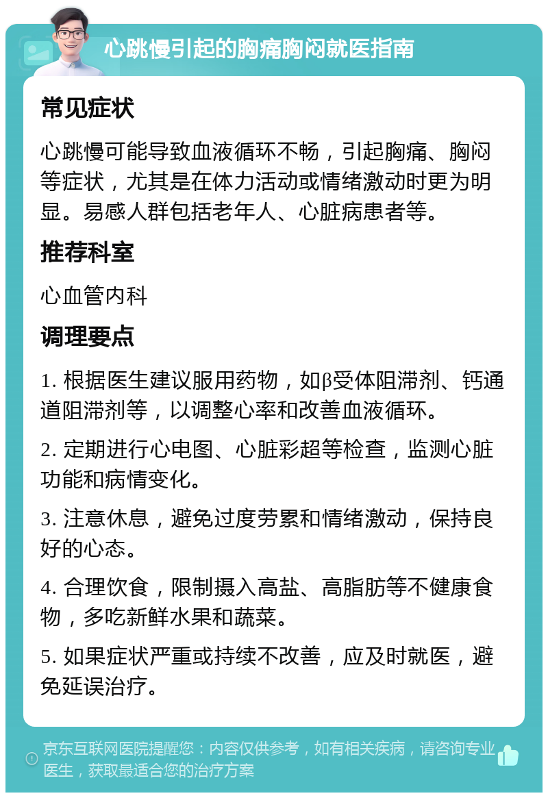 心跳慢引起的胸痛胸闷就医指南 常见症状 心跳慢可能导致血液循环不畅，引起胸痛、胸闷等症状，尤其是在体力活动或情绪激动时更为明显。易感人群包括老年人、心脏病患者等。 推荐科室 心血管内科 调理要点 1. 根据医生建议服用药物，如β受体阻滞剂、钙通道阻滞剂等，以调整心率和改善血液循环。 2. 定期进行心电图、心脏彩超等检查，监测心脏功能和病情变化。 3. 注意休息，避免过度劳累和情绪激动，保持良好的心态。 4. 合理饮食，限制摄入高盐、高脂肪等不健康食物，多吃新鲜水果和蔬菜。 5. 如果症状严重或持续不改善，应及时就医，避免延误治疗。