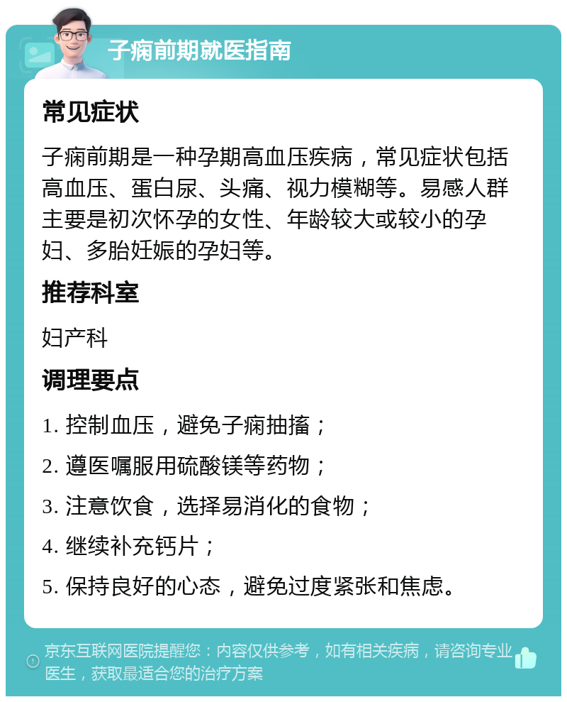 子痫前期就医指南 常见症状 子痫前期是一种孕期高血压疾病，常见症状包括高血压、蛋白尿、头痛、视力模糊等。易感人群主要是初次怀孕的女性、年龄较大或较小的孕妇、多胎妊娠的孕妇等。 推荐科室 妇产科 调理要点 1. 控制血压，避免子痫抽搐； 2. 遵医嘱服用硫酸镁等药物； 3. 注意饮食，选择易消化的食物； 4. 继续补充钙片； 5. 保持良好的心态，避免过度紧张和焦虑。