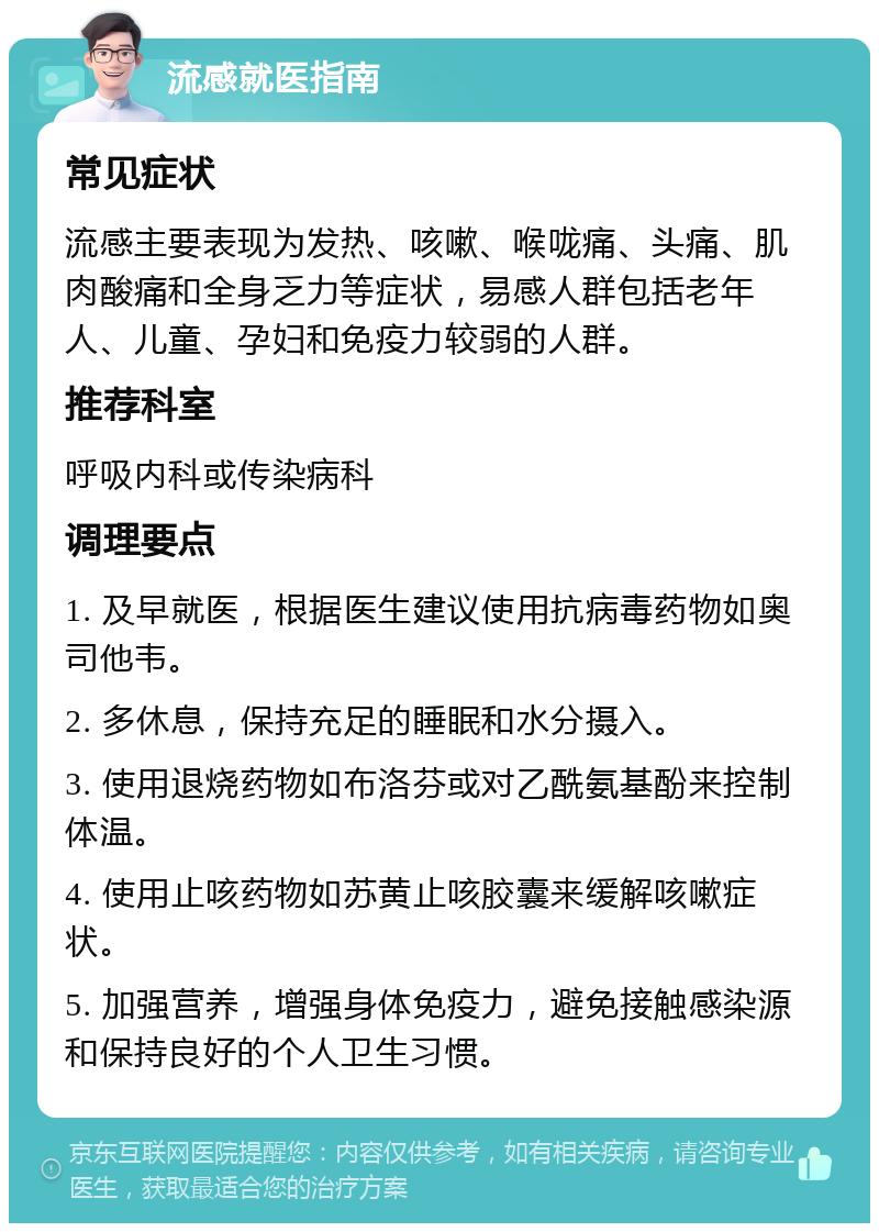 流感就医指南 常见症状 流感主要表现为发热、咳嗽、喉咙痛、头痛、肌肉酸痛和全身乏力等症状，易感人群包括老年人、儿童、孕妇和免疫力较弱的人群。 推荐科室 呼吸内科或传染病科 调理要点 1. 及早就医，根据医生建议使用抗病毒药物如奥司他韦。 2. 多休息，保持充足的睡眠和水分摄入。 3. 使用退烧药物如布洛芬或对乙酰氨基酚来控制体温。 4. 使用止咳药物如苏黄止咳胶囊来缓解咳嗽症状。 5. 加强营养，增强身体免疫力，避免接触感染源和保持良好的个人卫生习惯。