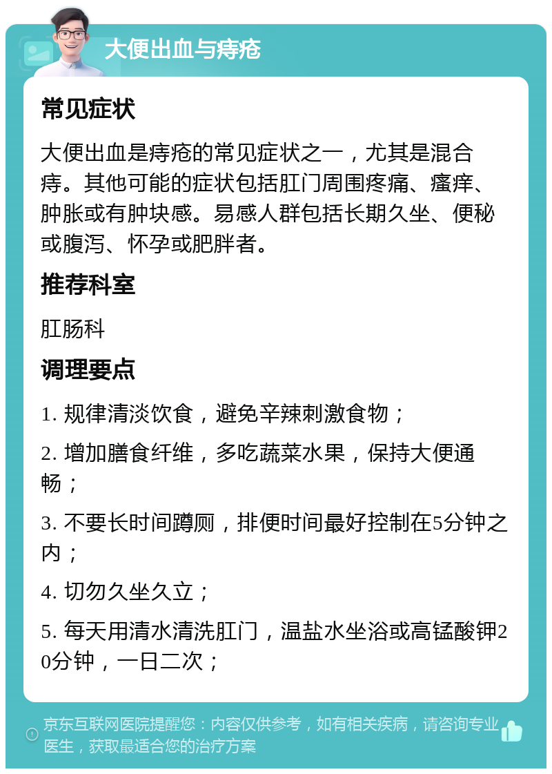 大便出血与痔疮 常见症状 大便出血是痔疮的常见症状之一，尤其是混合痔。其他可能的症状包括肛门周围疼痛、瘙痒、肿胀或有肿块感。易感人群包括长期久坐、便秘或腹泻、怀孕或肥胖者。 推荐科室 肛肠科 调理要点 1. 规律清淡饮食，避免辛辣刺激食物； 2. 增加膳食纤维，多吃蔬菜水果，保持大便通畅； 3. 不要长时间蹲厕，排便时间最好控制在5分钟之内； 4. 切勿久坐久立； 5. 每天用清水清洗肛门，温盐水坐浴或高锰酸钾20分钟，一日二次；