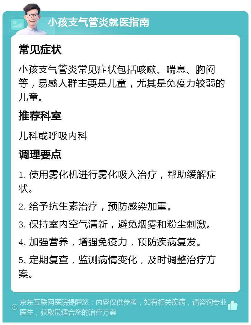 小孩支气管炎就医指南 常见症状 小孩支气管炎常见症状包括咳嗽、喘息、胸闷等，易感人群主要是儿童，尤其是免疫力较弱的儿童。 推荐科室 儿科或呼吸内科 调理要点 1. 使用雾化机进行雾化吸入治疗，帮助缓解症状。 2. 给予抗生素治疗，预防感染加重。 3. 保持室内空气清新，避免烟雾和粉尘刺激。 4. 加强营养，增强免疫力，预防疾病复发。 5. 定期复查，监测病情变化，及时调整治疗方案。