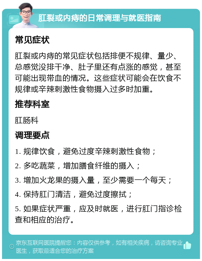 肛裂或内痔的日常调理与就医指南 常见症状 肛裂或内痔的常见症状包括排便不规律、量少、总感觉没排干净、肚子里还有点涨的感觉，甚至可能出现带血的情况。这些症状可能会在饮食不规律或辛辣刺激性食物摄入过多时加重。 推荐科室 肛肠科 调理要点 1. 规律饮食，避免过度辛辣刺激性食物； 2. 多吃蔬菜，增加膳食纤维的摄入； 3. 增加火龙果的摄入量，至少需要一个每天； 4. 保持肛门清洁，避免过度擦拭； 5. 如果症状严重，应及时就医，进行肛门指诊检查和相应的治疗。