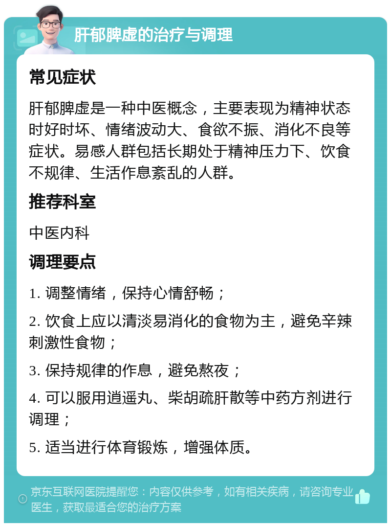 肝郁脾虚的治疗与调理 常见症状 肝郁脾虚是一种中医概念，主要表现为精神状态时好时坏、情绪波动大、食欲不振、消化不良等症状。易感人群包括长期处于精神压力下、饮食不规律、生活作息紊乱的人群。 推荐科室 中医内科 调理要点 1. 调整情绪，保持心情舒畅； 2. 饮食上应以清淡易消化的食物为主，避免辛辣刺激性食物； 3. 保持规律的作息，避免熬夜； 4. 可以服用逍遥丸、柴胡疏肝散等中药方剂进行调理； 5. 适当进行体育锻炼，增强体质。