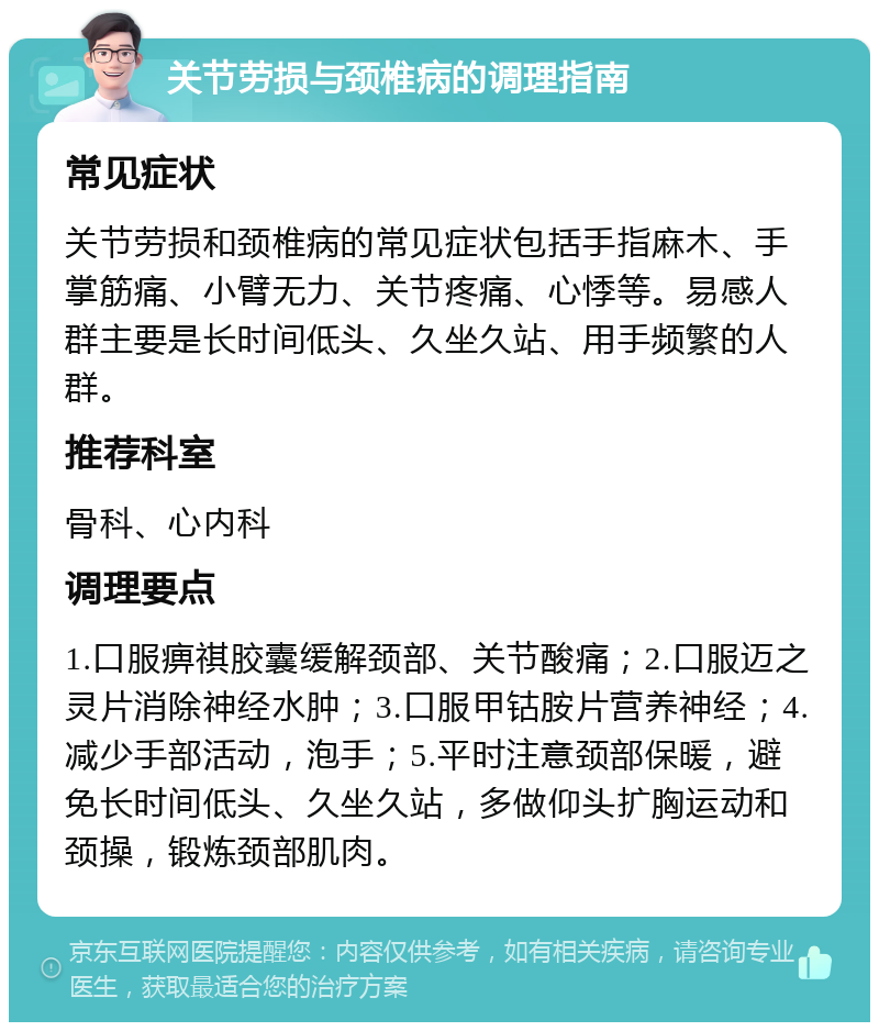 关节劳损与颈椎病的调理指南 常见症状 关节劳损和颈椎病的常见症状包括手指麻木、手掌筋痛、小臂无力、关节疼痛、心悸等。易感人群主要是长时间低头、久坐久站、用手频繁的人群。 推荐科室 骨科、心内科 调理要点 1.口服痹祺胶囊缓解颈部、关节酸痛；2.口服迈之灵片消除神经水肿；3.口服甲钴胺片营养神经；4.减少手部活动，泡手；5.平时注意颈部保暖，避免长时间低头、久坐久站，多做仰头扩胸运动和颈操，锻炼颈部肌肉。