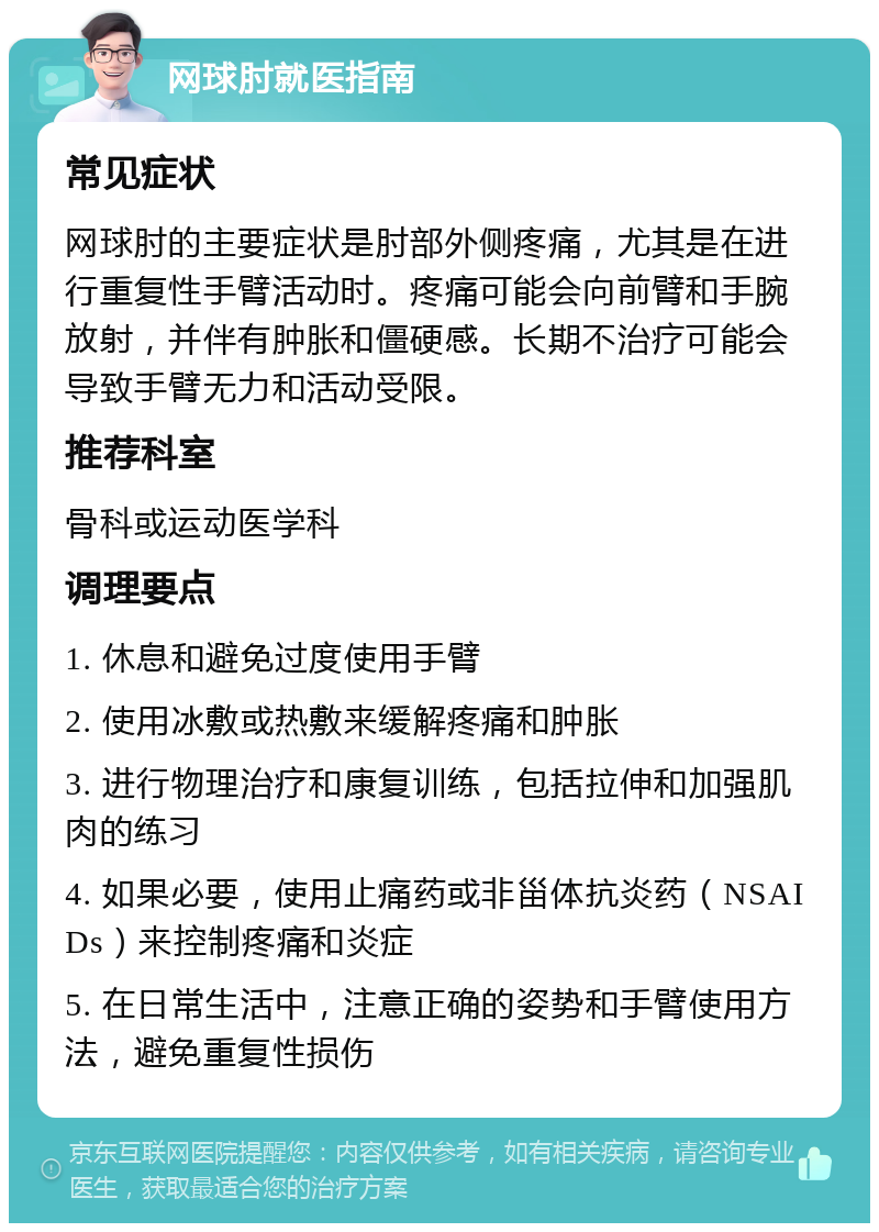 网球肘就医指南 常见症状 网球肘的主要症状是肘部外侧疼痛，尤其是在进行重复性手臂活动时。疼痛可能会向前臂和手腕放射，并伴有肿胀和僵硬感。长期不治疗可能会导致手臂无力和活动受限。 推荐科室 骨科或运动医学科 调理要点 1. 休息和避免过度使用手臂 2. 使用冰敷或热敷来缓解疼痛和肿胀 3. 进行物理治疗和康复训练，包括拉伸和加强肌肉的练习 4. 如果必要，使用止痛药或非甾体抗炎药（NSAIDs）来控制疼痛和炎症 5. 在日常生活中，注意正确的姿势和手臂使用方法，避免重复性损伤