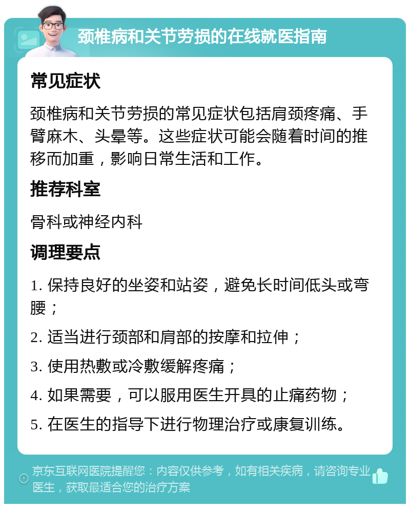 颈椎病和关节劳损的在线就医指南 常见症状 颈椎病和关节劳损的常见症状包括肩颈疼痛、手臂麻木、头晕等。这些症状可能会随着时间的推移而加重，影响日常生活和工作。 推荐科室 骨科或神经内科 调理要点 1. 保持良好的坐姿和站姿，避免长时间低头或弯腰； 2. 适当进行颈部和肩部的按摩和拉伸； 3. 使用热敷或冷敷缓解疼痛； 4. 如果需要，可以服用医生开具的止痛药物； 5. 在医生的指导下进行物理治疗或康复训练。