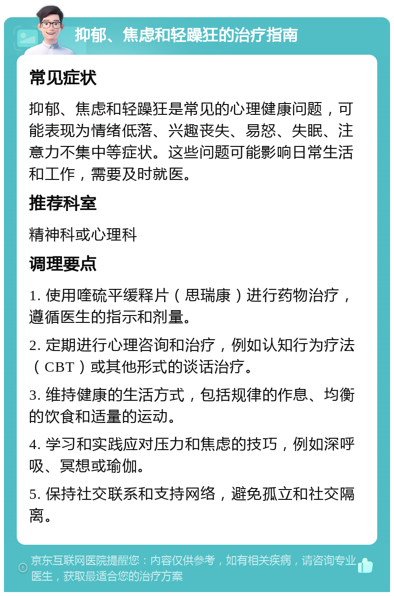 抑郁、焦虑和轻躁狂的治疗指南 常见症状 抑郁、焦虑和轻躁狂是常见的心理健康问题，可能表现为情绪低落、兴趣丧失、易怒、失眠、注意力不集中等症状。这些问题可能影响日常生活和工作，需要及时就医。 推荐科室 精神科或心理科 调理要点 1. 使用喹硫平缓释片（思瑞康）进行药物治疗，遵循医生的指示和剂量。 2. 定期进行心理咨询和治疗，例如认知行为疗法（CBT）或其他形式的谈话治疗。 3. 维持健康的生活方式，包括规律的作息、均衡的饮食和适量的运动。 4. 学习和实践应对压力和焦虑的技巧，例如深呼吸、冥想或瑜伽。 5. 保持社交联系和支持网络，避免孤立和社交隔离。