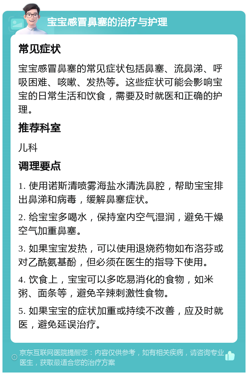 宝宝感冒鼻塞的治疗与护理 常见症状 宝宝感冒鼻塞的常见症状包括鼻塞、流鼻涕、呼吸困难、咳嗽、发热等。这些症状可能会影响宝宝的日常生活和饮食，需要及时就医和正确的护理。 推荐科室 儿科 调理要点 1. 使用诺斯清喷雾海盐水清洗鼻腔，帮助宝宝排出鼻涕和病毒，缓解鼻塞症状。 2. 给宝宝多喝水，保持室内空气湿润，避免干燥空气加重鼻塞。 3. 如果宝宝发热，可以使用退烧药物如布洛芬或对乙酰氨基酚，但必须在医生的指导下使用。 4. 饮食上，宝宝可以多吃易消化的食物，如米粥、面条等，避免辛辣刺激性食物。 5. 如果宝宝的症状加重或持续不改善，应及时就医，避免延误治疗。