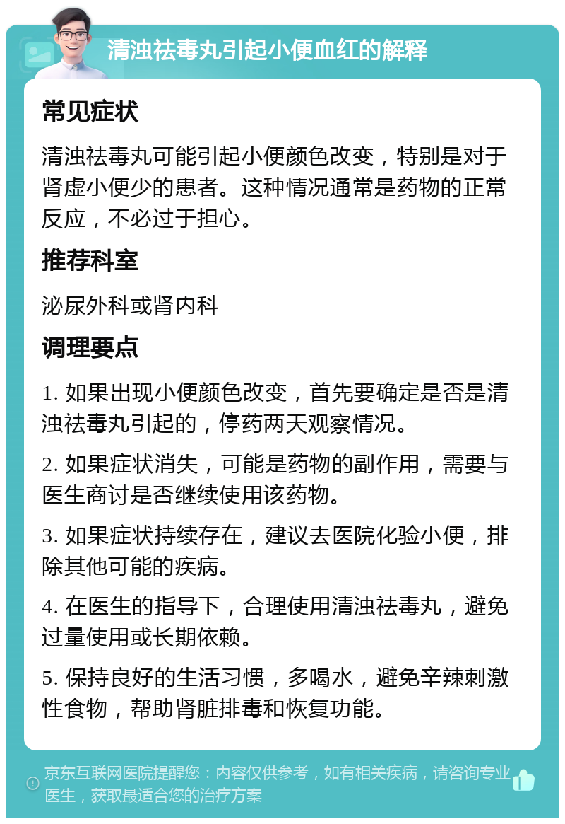 清浊祛毒丸引起小便血红的解释 常见症状 清浊祛毒丸可能引起小便颜色改变，特别是对于肾虚小便少的患者。这种情况通常是药物的正常反应，不必过于担心。 推荐科室 泌尿外科或肾内科 调理要点 1. 如果出现小便颜色改变，首先要确定是否是清浊祛毒丸引起的，停药两天观察情况。 2. 如果症状消失，可能是药物的副作用，需要与医生商讨是否继续使用该药物。 3. 如果症状持续存在，建议去医院化验小便，排除其他可能的疾病。 4. 在医生的指导下，合理使用清浊祛毒丸，避免过量使用或长期依赖。 5. 保持良好的生活习惯，多喝水，避免辛辣刺激性食物，帮助肾脏排毒和恢复功能。