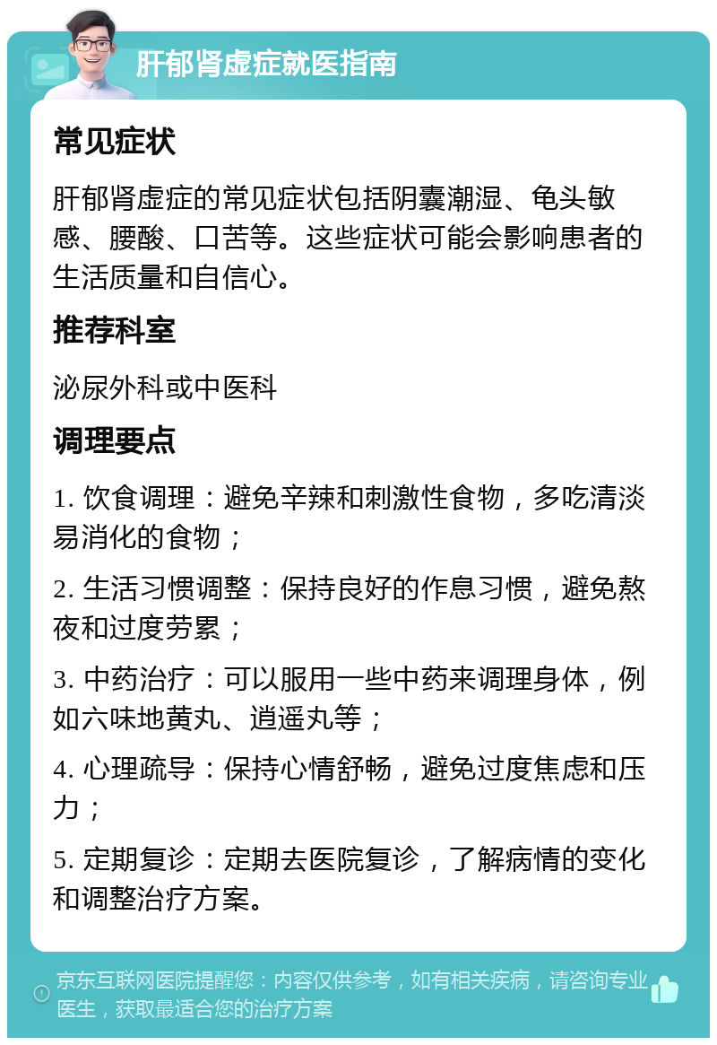 肝郁肾虚症就医指南 常见症状 肝郁肾虚症的常见症状包括阴囊潮湿、龟头敏感、腰酸、口苦等。这些症状可能会影响患者的生活质量和自信心。 推荐科室 泌尿外科或中医科 调理要点 1. 饮食调理：避免辛辣和刺激性食物，多吃清淡易消化的食物； 2. 生活习惯调整：保持良好的作息习惯，避免熬夜和过度劳累； 3. 中药治疗：可以服用一些中药来调理身体，例如六味地黄丸、逍遥丸等； 4. 心理疏导：保持心情舒畅，避免过度焦虑和压力； 5. 定期复诊：定期去医院复诊，了解病情的变化和调整治疗方案。