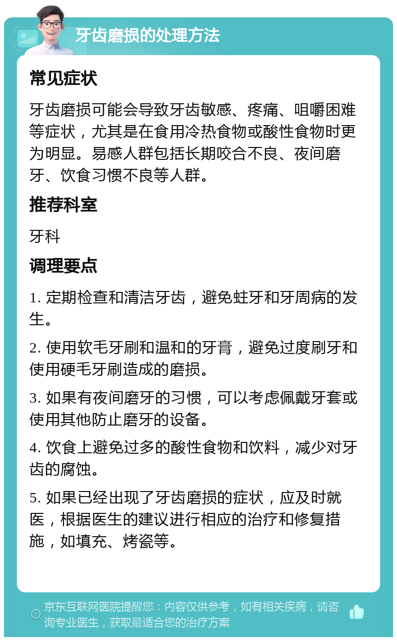 牙齿磨损的处理方法 常见症状 牙齿磨损可能会导致牙齿敏感、疼痛、咀嚼困难等症状，尤其是在食用冷热食物或酸性食物时更为明显。易感人群包括长期咬合不良、夜间磨牙、饮食习惯不良等人群。 推荐科室 牙科 调理要点 1. 定期检查和清洁牙齿，避免蛀牙和牙周病的发生。 2. 使用软毛牙刷和温和的牙膏，避免过度刷牙和使用硬毛牙刷造成的磨损。 3. 如果有夜间磨牙的习惯，可以考虑佩戴牙套或使用其他防止磨牙的设备。 4. 饮食上避免过多的酸性食物和饮料，减少对牙齿的腐蚀。 5. 如果已经出现了牙齿磨损的症状，应及时就医，根据医生的建议进行相应的治疗和修复措施，如填充、烤瓷等。