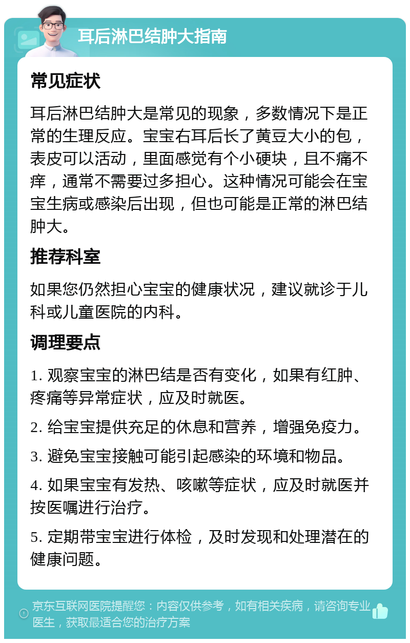 耳后淋巴结肿大指南 常见症状 耳后淋巴结肿大是常见的现象，多数情况下是正常的生理反应。宝宝右耳后长了黄豆大小的包，表皮可以活动，里面感觉有个小硬块，且不痛不痒，通常不需要过多担心。这种情况可能会在宝宝生病或感染后出现，但也可能是正常的淋巴结肿大。 推荐科室 如果您仍然担心宝宝的健康状况，建议就诊于儿科或儿童医院的内科。 调理要点 1. 观察宝宝的淋巴结是否有变化，如果有红肿、疼痛等异常症状，应及时就医。 2. 给宝宝提供充足的休息和营养，增强免疫力。 3. 避免宝宝接触可能引起感染的环境和物品。 4. 如果宝宝有发热、咳嗽等症状，应及时就医并按医嘱进行治疗。 5. 定期带宝宝进行体检，及时发现和处理潜在的健康问题。