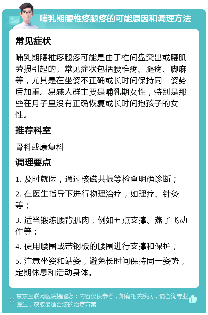 哺乳期腰椎疼腿疼的可能原因和调理方法 常见症状 哺乳期腰椎疼腿疼可能是由于椎间盘突出或腰肌劳损引起的。常见症状包括腰椎疼、腿疼、脚麻等，尤其是在坐姿不正确或长时间保持同一姿势后加重。易感人群主要是哺乳期女性，特别是那些在月子里没有正确恢复或长时间抱孩子的女性。 推荐科室 骨科或康复科 调理要点 1. 及时就医，通过核磁共振等检查明确诊断； 2. 在医生指导下进行物理治疗，如理疗、针灸等； 3. 适当锻炼腰背肌肉，例如五点支撑、燕子飞动作等； 4. 使用腰围或带钢板的腰围进行支撑和保护； 5. 注意坐姿和站姿，避免长时间保持同一姿势，定期休息和活动身体。