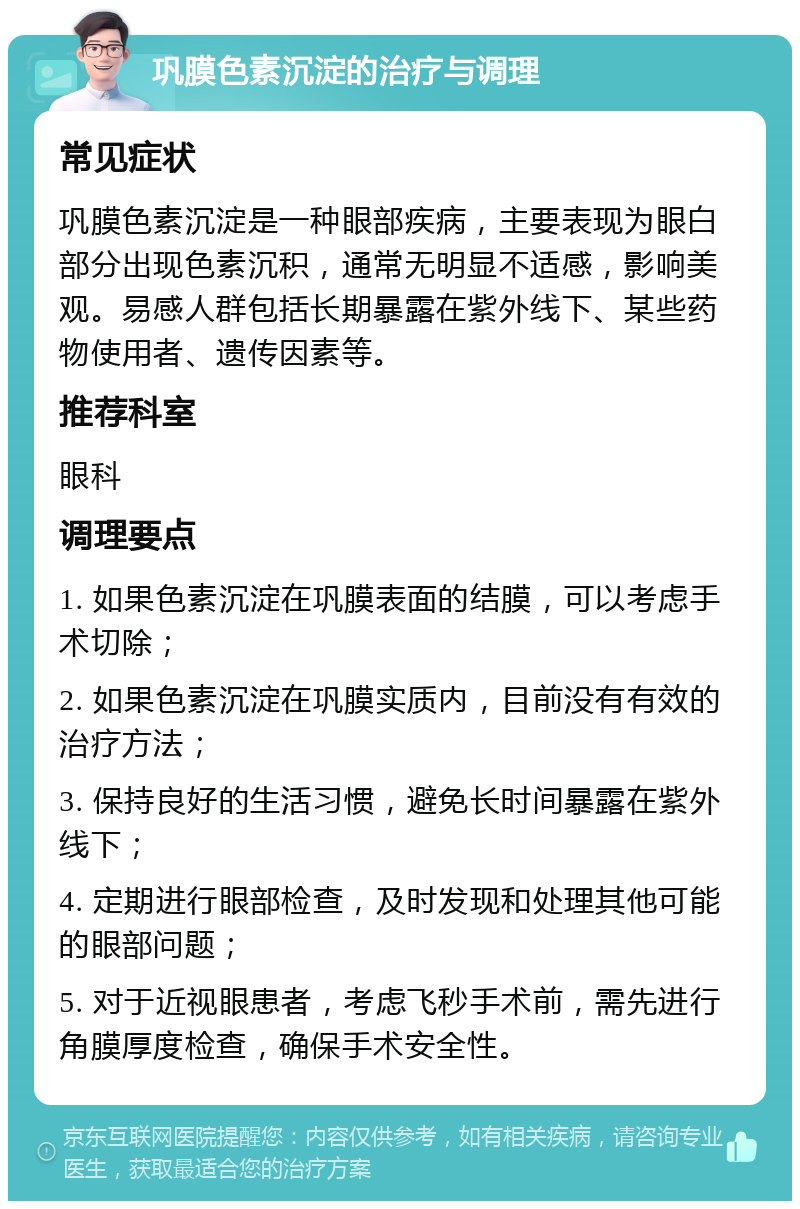 巩膜色素沉淀的治疗与调理 常见症状 巩膜色素沉淀是一种眼部疾病，主要表现为眼白部分出现色素沉积，通常无明显不适感，影响美观。易感人群包括长期暴露在紫外线下、某些药物使用者、遗传因素等。 推荐科室 眼科 调理要点 1. 如果色素沉淀在巩膜表面的结膜，可以考虑手术切除； 2. 如果色素沉淀在巩膜实质内，目前没有有效的治疗方法； 3. 保持良好的生活习惯，避免长时间暴露在紫外线下； 4. 定期进行眼部检查，及时发现和处理其他可能的眼部问题； 5. 对于近视眼患者，考虑飞秒手术前，需先进行角膜厚度检查，确保手术安全性。