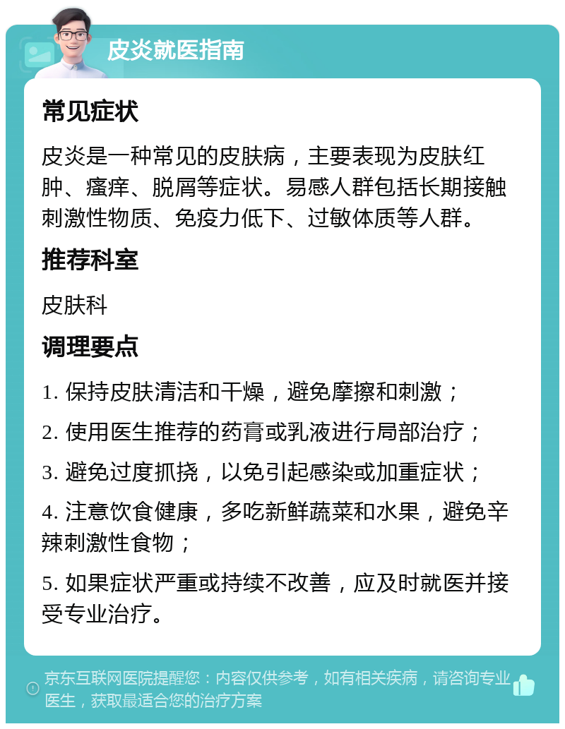 皮炎就医指南 常见症状 皮炎是一种常见的皮肤病，主要表现为皮肤红肿、瘙痒、脱屑等症状。易感人群包括长期接触刺激性物质、免疫力低下、过敏体质等人群。 推荐科室 皮肤科 调理要点 1. 保持皮肤清洁和干燥，避免摩擦和刺激； 2. 使用医生推荐的药膏或乳液进行局部治疗； 3. 避免过度抓挠，以免引起感染或加重症状； 4. 注意饮食健康，多吃新鲜蔬菜和水果，避免辛辣刺激性食物； 5. 如果症状严重或持续不改善，应及时就医并接受专业治疗。