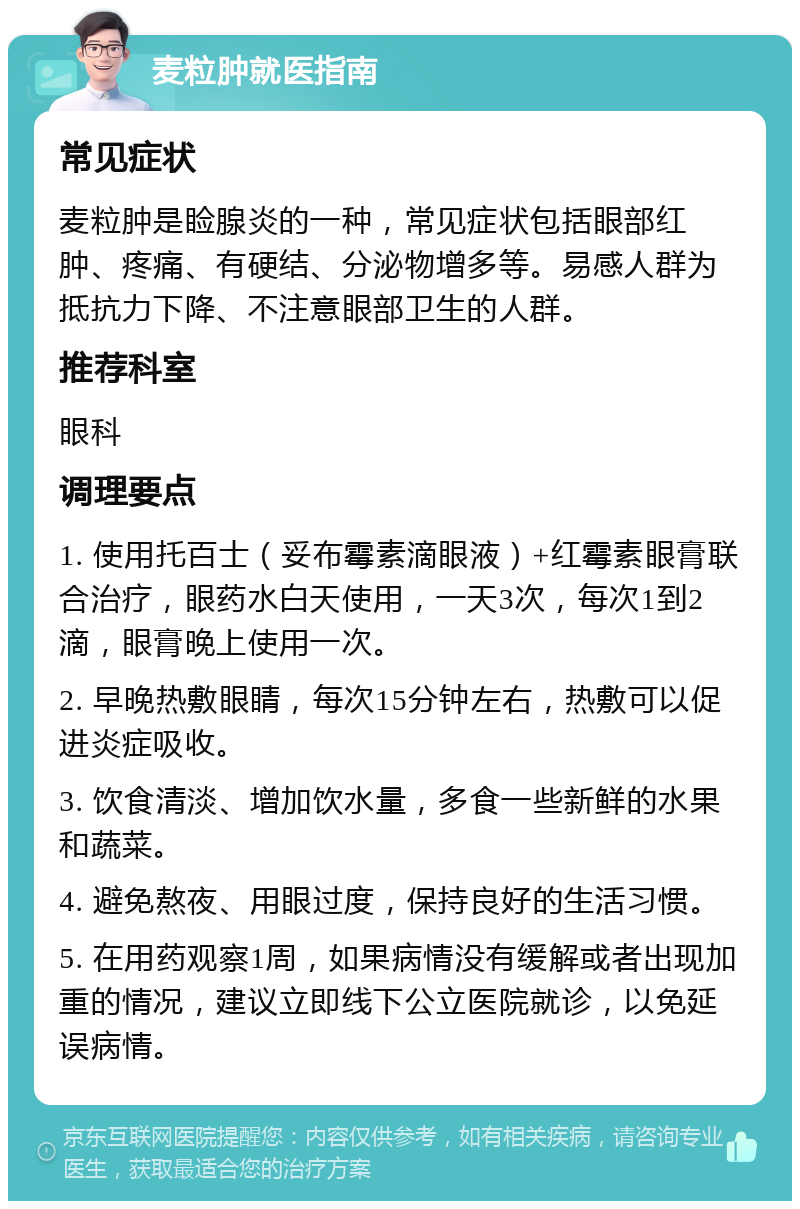 麦粒肿就医指南 常见症状 麦粒肿是睑腺炎的一种，常见症状包括眼部红肿、疼痛、有硬结、分泌物增多等。易感人群为抵抗力下降、不注意眼部卫生的人群。 推荐科室 眼科 调理要点 1. 使用托百士（妥布霉素滴眼液）+红霉素眼膏联合治疗，眼药水白天使用，一天3次，每次1到2滴，眼膏晚上使用一次。 2. 早晚热敷眼睛，每次15分钟左右，热敷可以促进炎症吸收。 3. 饮食清淡、增加饮水量，多食一些新鲜的水果和蔬菜。 4. 避免熬夜、用眼过度，保持良好的生活习惯。 5. 在用药观察1周，如果病情没有缓解或者出现加重的情况，建议立即线下公立医院就诊，以免延误病情。