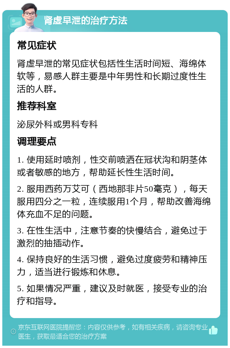 肾虚早泄的治疗方法 常见症状 肾虚早泄的常见症状包括性生活时间短、海绵体软等，易感人群主要是中年男性和长期过度性生活的人群。 推荐科室 泌尿外科或男科专科 调理要点 1. 使用延时喷剂，性交前喷洒在冠状沟和阴茎体或者敏感的地方，帮助延长性生活时间。 2. 服用西药万艾可（西地那非片50毫克），每天服用四分之一粒，连续服用1个月，帮助改善海绵体充血不足的问题。 3. 在性生活中，注意节奏的快慢结合，避免过于激烈的抽插动作。 4. 保持良好的生活习惯，避免过度疲劳和精神压力，适当进行锻炼和休息。 5. 如果情况严重，建议及时就医，接受专业的治疗和指导。