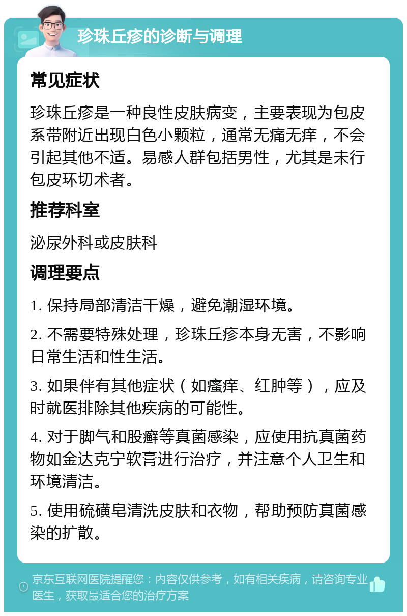 珍珠丘疹的诊断与调理 常见症状 珍珠丘疹是一种良性皮肤病变，主要表现为包皮系带附近出现白色小颗粒，通常无痛无痒，不会引起其他不适。易感人群包括男性，尤其是未行包皮环切术者。 推荐科室 泌尿外科或皮肤科 调理要点 1. 保持局部清洁干燥，避免潮湿环境。 2. 不需要特殊处理，珍珠丘疹本身无害，不影响日常生活和性生活。 3. 如果伴有其他症状（如瘙痒、红肿等），应及时就医排除其他疾病的可能性。 4. 对于脚气和股癣等真菌感染，应使用抗真菌药物如金达克宁软膏进行治疗，并注意个人卫生和环境清洁。 5. 使用硫磺皂清洗皮肤和衣物，帮助预防真菌感染的扩散。