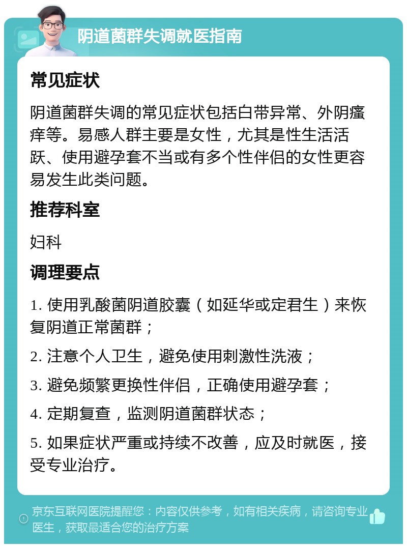 阴道菌群失调就医指南 常见症状 阴道菌群失调的常见症状包括白带异常、外阴瘙痒等。易感人群主要是女性，尤其是性生活活跃、使用避孕套不当或有多个性伴侣的女性更容易发生此类问题。 推荐科室 妇科 调理要点 1. 使用乳酸菌阴道胶囊（如延华或定君生）来恢复阴道正常菌群； 2. 注意个人卫生，避免使用刺激性洗液； 3. 避免频繁更换性伴侣，正确使用避孕套； 4. 定期复查，监测阴道菌群状态； 5. 如果症状严重或持续不改善，应及时就医，接受专业治疗。