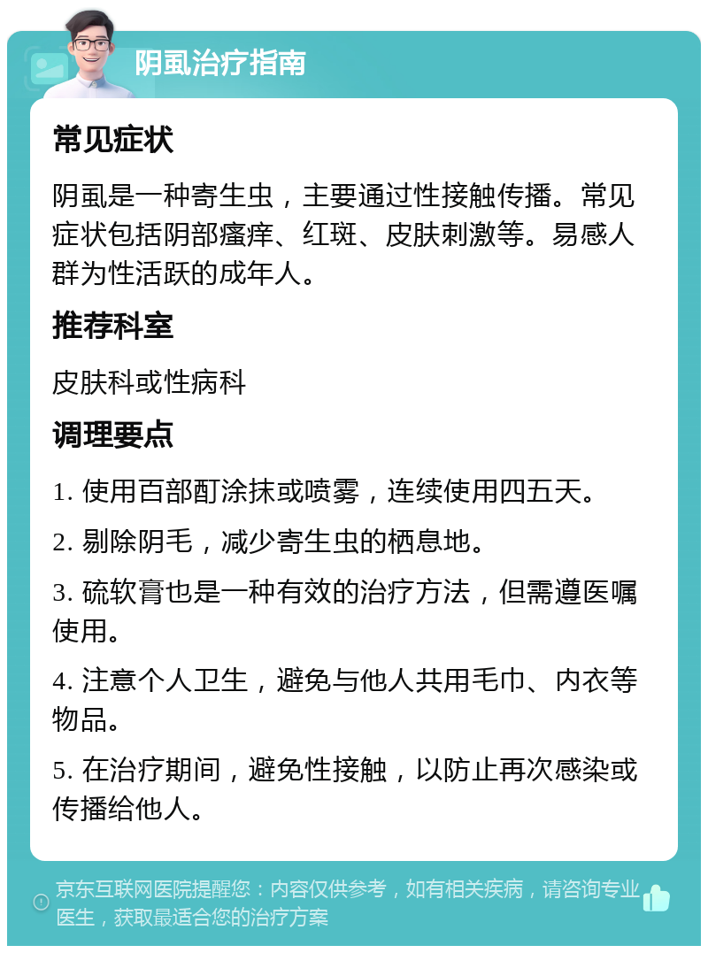 阴虱治疗指南 常见症状 阴虱是一种寄生虫，主要通过性接触传播。常见症状包括阴部瘙痒、红斑、皮肤刺激等。易感人群为性活跃的成年人。 推荐科室 皮肤科或性病科 调理要点 1. 使用百部酊涂抹或喷雾，连续使用四五天。 2. 剔除阴毛，减少寄生虫的栖息地。 3. 硫软膏也是一种有效的治疗方法，但需遵医嘱使用。 4. 注意个人卫生，避免与他人共用毛巾、内衣等物品。 5. 在治疗期间，避免性接触，以防止再次感染或传播给他人。