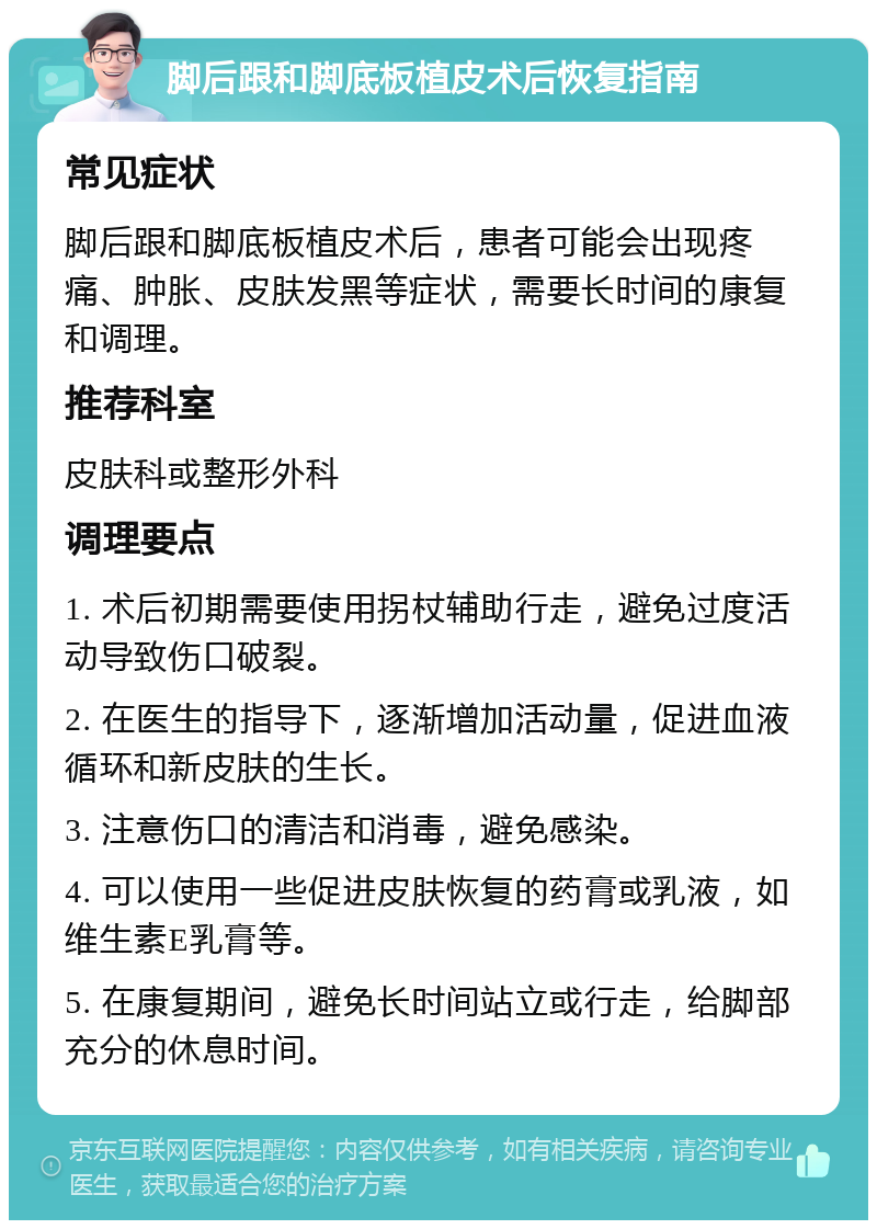 脚后跟和脚底板植皮术后恢复指南 常见症状 脚后跟和脚底板植皮术后，患者可能会出现疼痛、肿胀、皮肤发黑等症状，需要长时间的康复和调理。 推荐科室 皮肤科或整形外科 调理要点 1. 术后初期需要使用拐杖辅助行走，避免过度活动导致伤口破裂。 2. 在医生的指导下，逐渐增加活动量，促进血液循环和新皮肤的生长。 3. 注意伤口的清洁和消毒，避免感染。 4. 可以使用一些促进皮肤恢复的药膏或乳液，如维生素E乳膏等。 5. 在康复期间，避免长时间站立或行走，给脚部充分的休息时间。