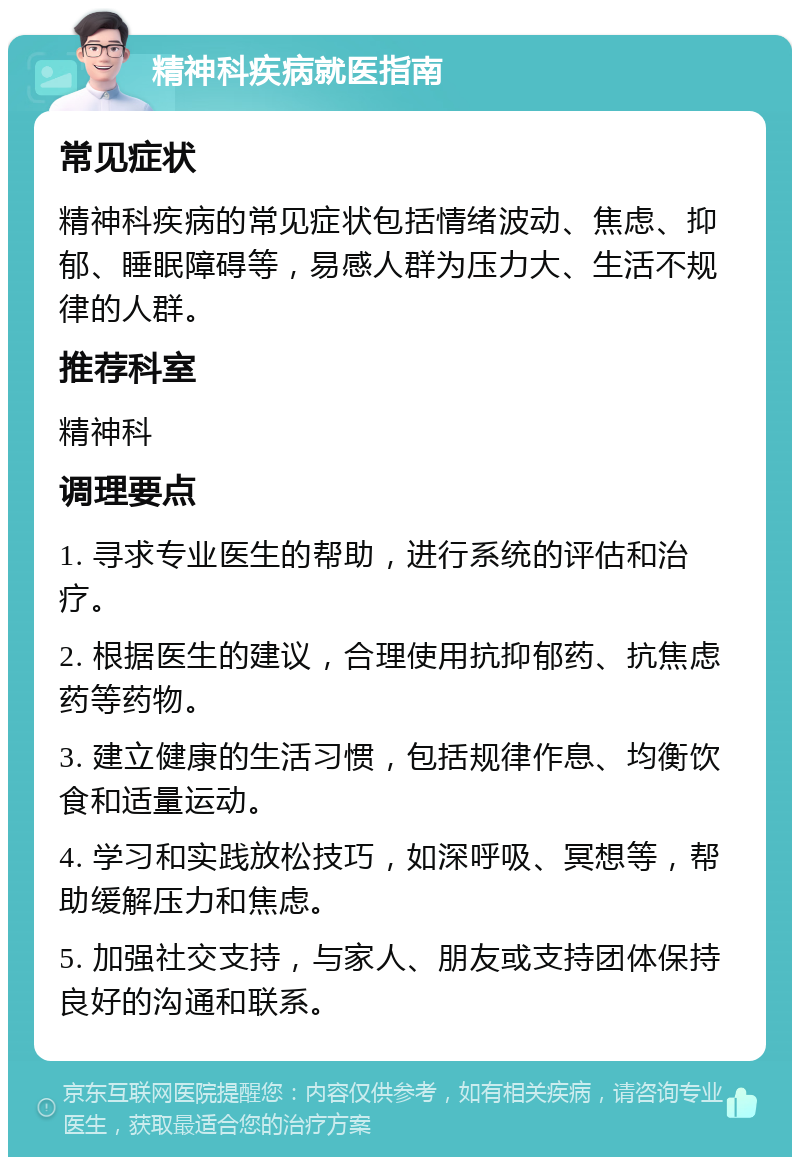 精神科疾病就医指南 常见症状 精神科疾病的常见症状包括情绪波动、焦虑、抑郁、睡眠障碍等，易感人群为压力大、生活不规律的人群。 推荐科室 精神科 调理要点 1. 寻求专业医生的帮助，进行系统的评估和治疗。 2. 根据医生的建议，合理使用抗抑郁药、抗焦虑药等药物。 3. 建立健康的生活习惯，包括规律作息、均衡饮食和适量运动。 4. 学习和实践放松技巧，如深呼吸、冥想等，帮助缓解压力和焦虑。 5. 加强社交支持，与家人、朋友或支持团体保持良好的沟通和联系。