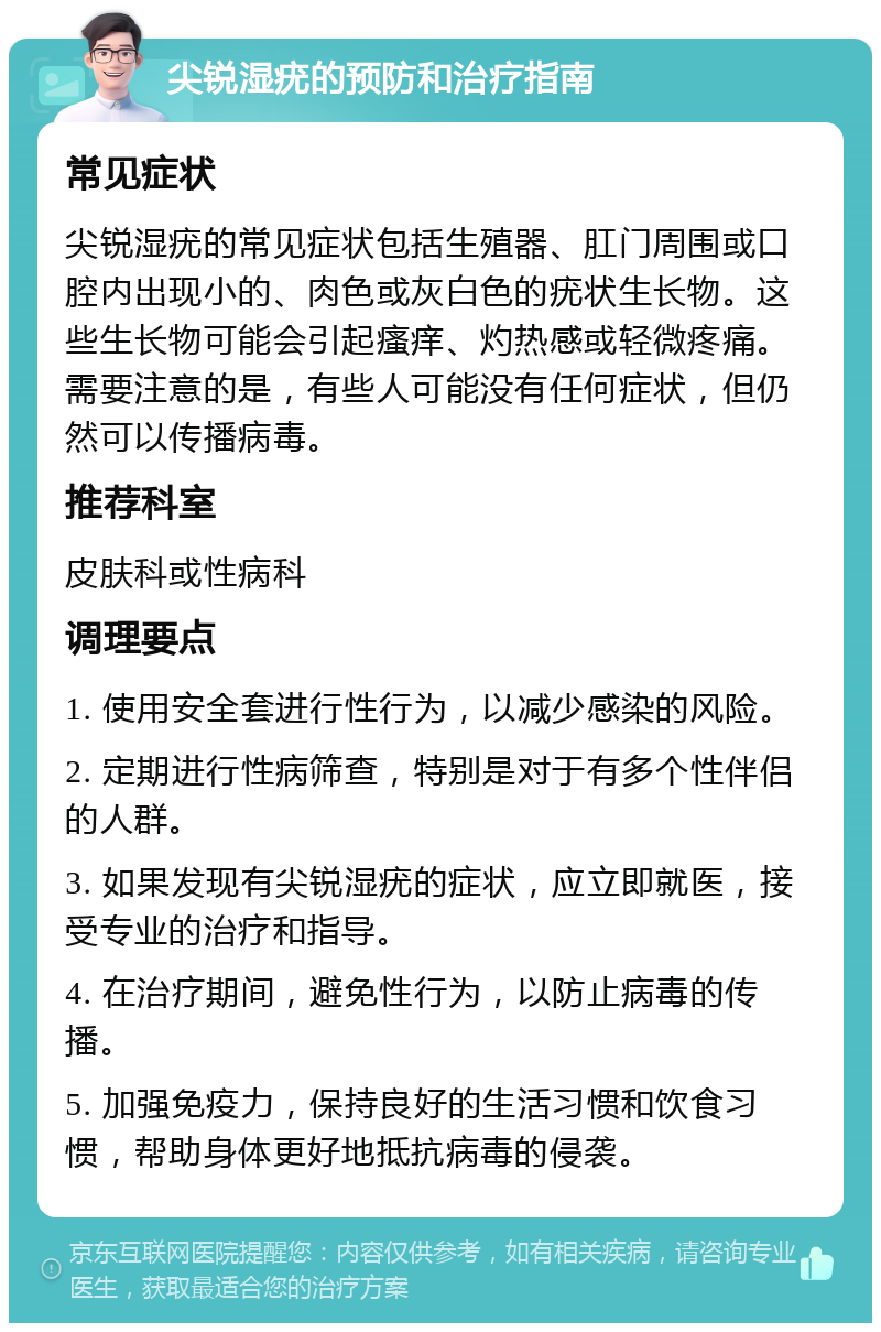 尖锐湿疣的预防和治疗指南 常见症状 尖锐湿疣的常见症状包括生殖器、肛门周围或口腔内出现小的、肉色或灰白色的疣状生长物。这些生长物可能会引起瘙痒、灼热感或轻微疼痛。需要注意的是，有些人可能没有任何症状，但仍然可以传播病毒。 推荐科室 皮肤科或性病科 调理要点 1. 使用安全套进行性行为，以减少感染的风险。 2. 定期进行性病筛查，特别是对于有多个性伴侣的人群。 3. 如果发现有尖锐湿疣的症状，应立即就医，接受专业的治疗和指导。 4. 在治疗期间，避免性行为，以防止病毒的传播。 5. 加强免疫力，保持良好的生活习惯和饮食习惯，帮助身体更好地抵抗病毒的侵袭。