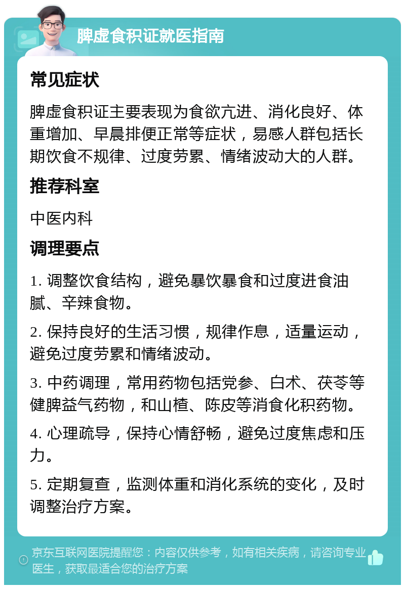 脾虚食积证就医指南 常见症状 脾虚食积证主要表现为食欲亢进、消化良好、体重增加、早晨排便正常等症状，易感人群包括长期饮食不规律、过度劳累、情绪波动大的人群。 推荐科室 中医内科 调理要点 1. 调整饮食结构，避免暴饮暴食和过度进食油腻、辛辣食物。 2. 保持良好的生活习惯，规律作息，适量运动，避免过度劳累和情绪波动。 3. 中药调理，常用药物包括党参、白术、茯苓等健脾益气药物，和山楂、陈皮等消食化积药物。 4. 心理疏导，保持心情舒畅，避免过度焦虑和压力。 5. 定期复查，监测体重和消化系统的变化，及时调整治疗方案。