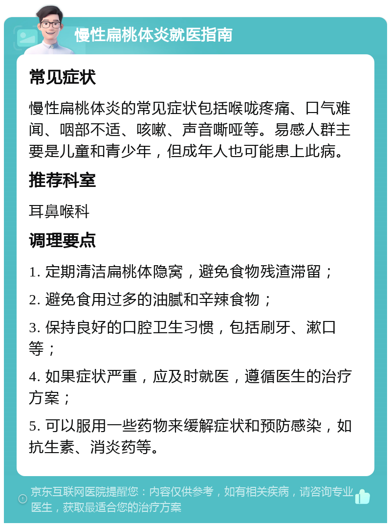 慢性扁桃体炎就医指南 常见症状 慢性扁桃体炎的常见症状包括喉咙疼痛、口气难闻、咽部不适、咳嗽、声音嘶哑等。易感人群主要是儿童和青少年，但成年人也可能患上此病。 推荐科室 耳鼻喉科 调理要点 1. 定期清洁扁桃体隐窝，避免食物残渣滞留； 2. 避免食用过多的油腻和辛辣食物； 3. 保持良好的口腔卫生习惯，包括刷牙、漱口等； 4. 如果症状严重，应及时就医，遵循医生的治疗方案； 5. 可以服用一些药物来缓解症状和预防感染，如抗生素、消炎药等。