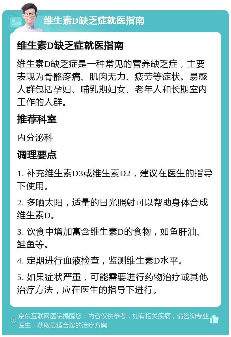 维生素D缺乏症就医指南 维生素D缺乏症就医指南 维生素D缺乏症是一种常见的营养缺乏症，主要表现为骨骼疼痛、肌肉无力、疲劳等症状。易感人群包括孕妇、哺乳期妇女、老年人和长期室内工作的人群。 推荐科室 内分泌科 调理要点 1. 补充维生素D3或维生素D2，建议在医生的指导下使用。 2. 多晒太阳，适量的日光照射可以帮助身体合成维生素D。 3. 饮食中增加富含维生素D的食物，如鱼肝油、鲑鱼等。 4. 定期进行血液检查，监测维生素D水平。 5. 如果症状严重，可能需要进行药物治疗或其他治疗方法，应在医生的指导下进行。