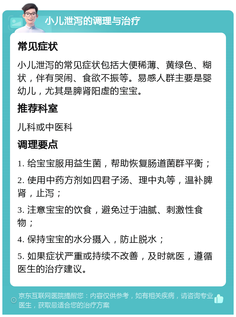 小儿泄泻的调理与治疗 常见症状 小儿泄泻的常见症状包括大便稀薄、黄绿色、糊状，伴有哭闹、食欲不振等。易感人群主要是婴幼儿，尤其是脾肾阳虚的宝宝。 推荐科室 儿科或中医科 调理要点 1. 给宝宝服用益生菌，帮助恢复肠道菌群平衡； 2. 使用中药方剂如四君子汤、理中丸等，温补脾肾，止泻； 3. 注意宝宝的饮食，避免过于油腻、刺激性食物； 4. 保持宝宝的水分摄入，防止脱水； 5. 如果症状严重或持续不改善，及时就医，遵循医生的治疗建议。