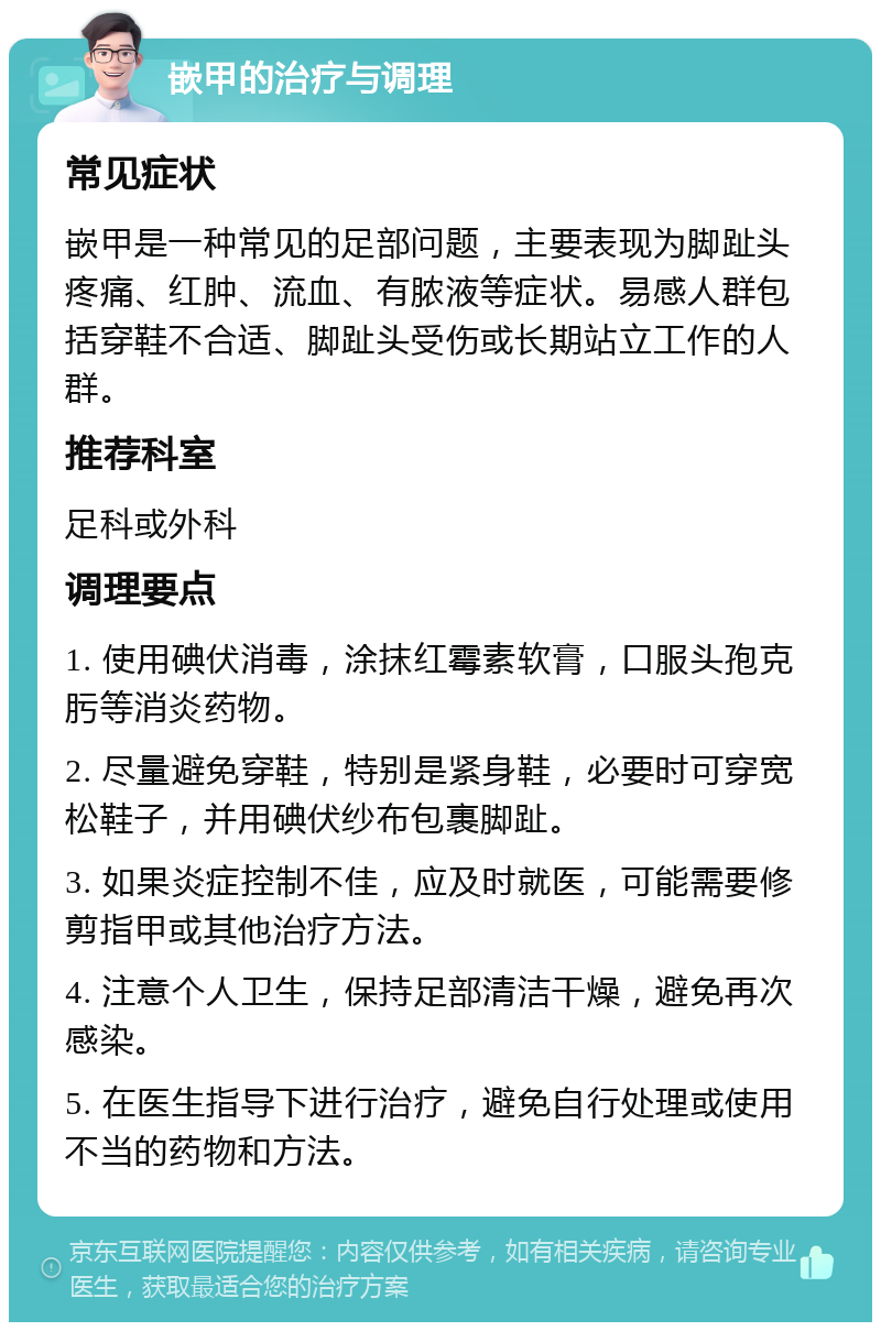 嵌甲的治疗与调理 常见症状 嵌甲是一种常见的足部问题，主要表现为脚趾头疼痛、红肿、流血、有脓液等症状。易感人群包括穿鞋不合适、脚趾头受伤或长期站立工作的人群。 推荐科室 足科或外科 调理要点 1. 使用碘伏消毒，涂抹红霉素软膏，口服头孢克肟等消炎药物。 2. 尽量避免穿鞋，特别是紧身鞋，必要时可穿宽松鞋子，并用碘伏纱布包裹脚趾。 3. 如果炎症控制不佳，应及时就医，可能需要修剪指甲或其他治疗方法。 4. 注意个人卫生，保持足部清洁干燥，避免再次感染。 5. 在医生指导下进行治疗，避免自行处理或使用不当的药物和方法。