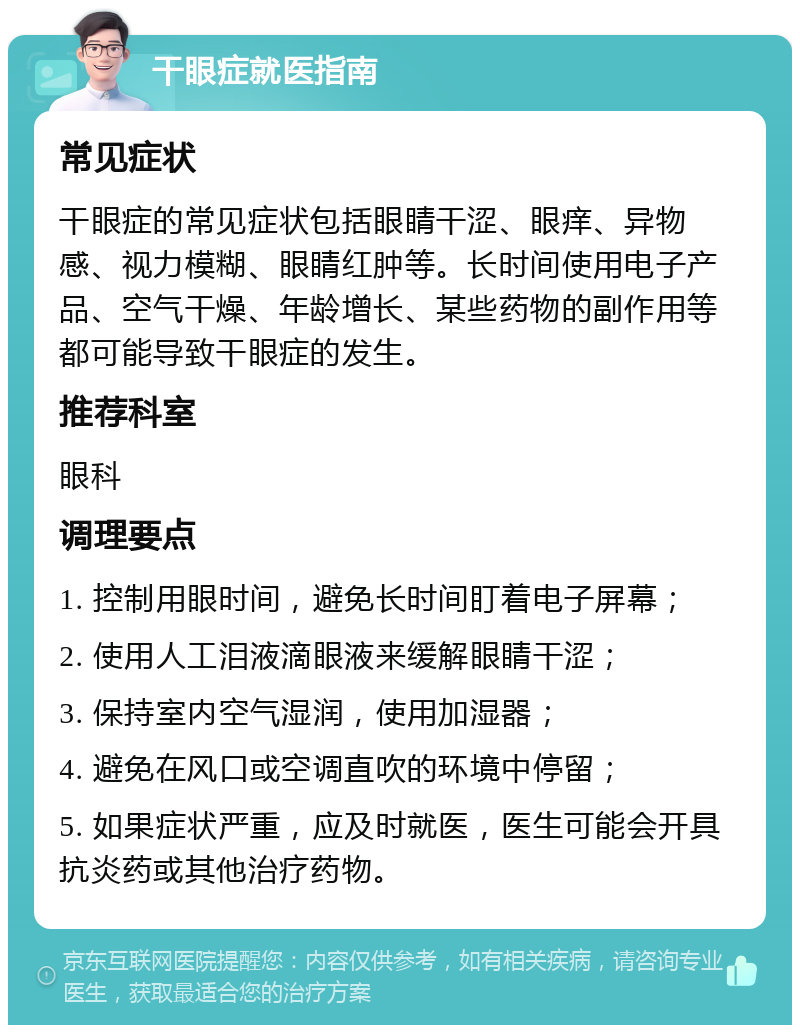 干眼症就医指南 常见症状 干眼症的常见症状包括眼睛干涩、眼痒、异物感、视力模糊、眼睛红肿等。长时间使用电子产品、空气干燥、年龄增长、某些药物的副作用等都可能导致干眼症的发生。 推荐科室 眼科 调理要点 1. 控制用眼时间，避免长时间盯着电子屏幕； 2. 使用人工泪液滴眼液来缓解眼睛干涩； 3. 保持室内空气湿润，使用加湿器； 4. 避免在风口或空调直吹的环境中停留； 5. 如果症状严重，应及时就医，医生可能会开具抗炎药或其他治疗药物。