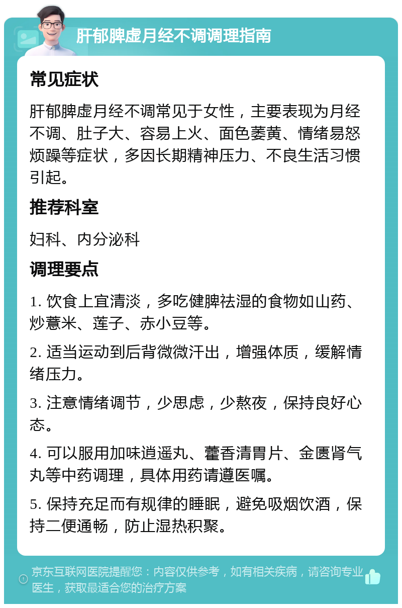 肝郁脾虚月经不调调理指南 常见症状 肝郁脾虚月经不调常见于女性，主要表现为月经不调、肚子大、容易上火、面色萎黄、情绪易怒烦躁等症状，多因长期精神压力、不良生活习惯引起。 推荐科室 妇科、内分泌科 调理要点 1. 饮食上宜清淡，多吃健脾祛湿的食物如山药、炒薏米、莲子、赤小豆等。 2. 适当运动到后背微微汗出，增强体质，缓解情绪压力。 3. 注意情绪调节，少思虑，少熬夜，保持良好心态。 4. 可以服用加味逍遥丸、藿香清胃片、金匮肾气丸等中药调理，具体用药请遵医嘱。 5. 保持充足而有规律的睡眠，避免吸烟饮酒，保持二便通畅，防止湿热积聚。