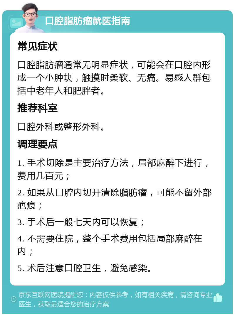 口腔脂肪瘤就医指南 常见症状 口腔脂肪瘤通常无明显症状，可能会在口腔内形成一个小肿块，触摸时柔软、无痛。易感人群包括中老年人和肥胖者。 推荐科室 口腔外科或整形外科。 调理要点 1. 手术切除是主要治疗方法，局部麻醉下进行，费用几百元； 2. 如果从口腔内切开清除脂肪瘤，可能不留外部疤痕； 3. 手术后一般七天内可以恢复； 4. 不需要住院，整个手术费用包括局部麻醉在内； 5. 术后注意口腔卫生，避免感染。