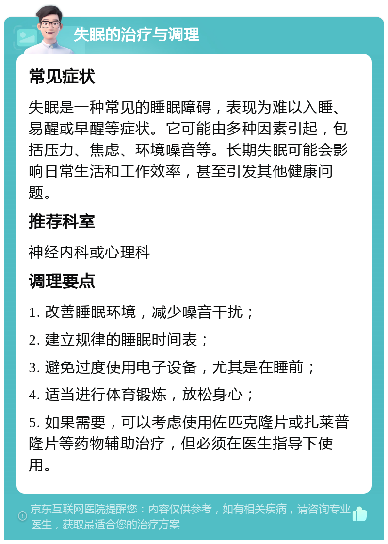 失眠的治疗与调理 常见症状 失眠是一种常见的睡眠障碍，表现为难以入睡、易醒或早醒等症状。它可能由多种因素引起，包括压力、焦虑、环境噪音等。长期失眠可能会影响日常生活和工作效率，甚至引发其他健康问题。 推荐科室 神经内科或心理科 调理要点 1. 改善睡眠环境，减少噪音干扰； 2. 建立规律的睡眠时间表； 3. 避免过度使用电子设备，尤其是在睡前； 4. 适当进行体育锻炼，放松身心； 5. 如果需要，可以考虑使用佐匹克隆片或扎莱普隆片等药物辅助治疗，但必须在医生指导下使用。