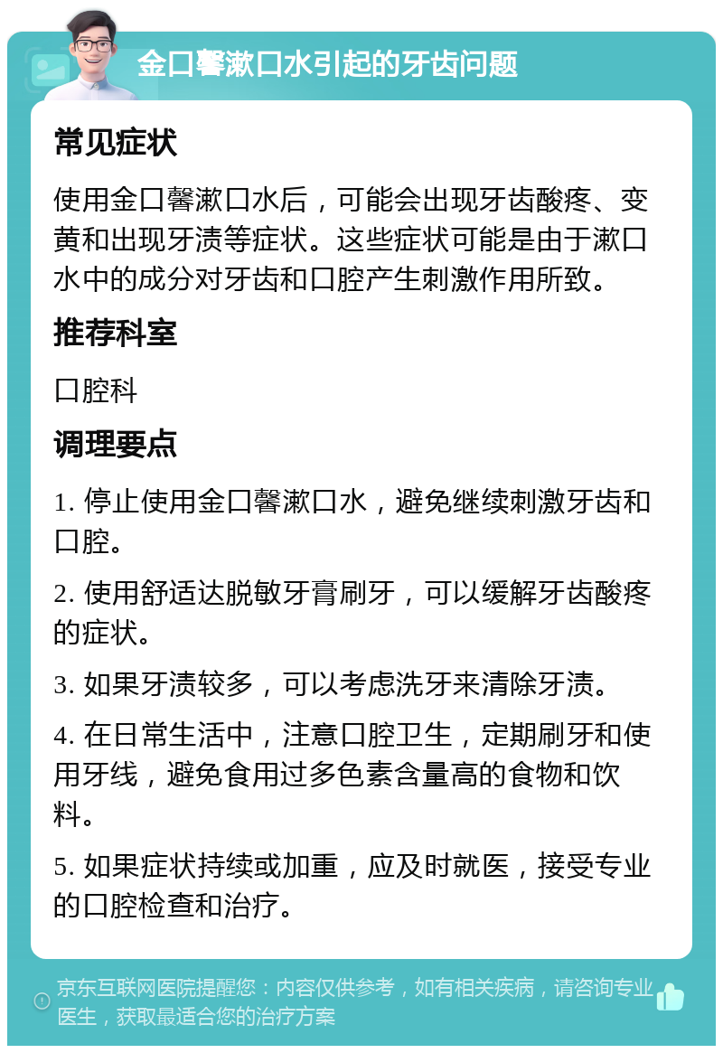 金口馨漱口水引起的牙齿问题 常见症状 使用金口馨漱口水后，可能会出现牙齿酸疼、变黄和出现牙渍等症状。这些症状可能是由于漱口水中的成分对牙齿和口腔产生刺激作用所致。 推荐科室 口腔科 调理要点 1. 停止使用金口馨漱口水，避免继续刺激牙齿和口腔。 2. 使用舒适达脱敏牙膏刷牙，可以缓解牙齿酸疼的症状。 3. 如果牙渍较多，可以考虑洗牙来清除牙渍。 4. 在日常生活中，注意口腔卫生，定期刷牙和使用牙线，避免食用过多色素含量高的食物和饮料。 5. 如果症状持续或加重，应及时就医，接受专业的口腔检查和治疗。