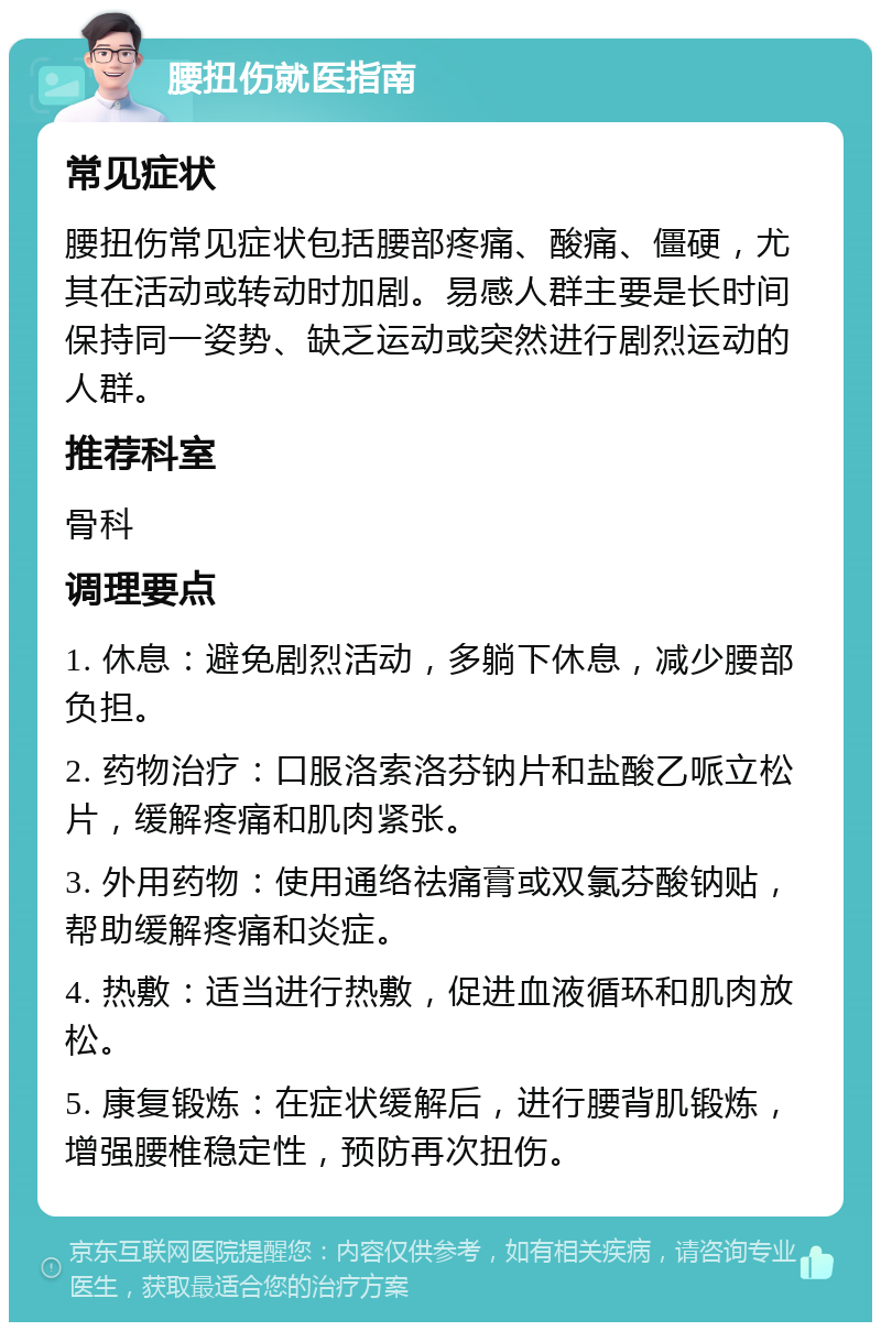 腰扭伤就医指南 常见症状 腰扭伤常见症状包括腰部疼痛、酸痛、僵硬，尤其在活动或转动时加剧。易感人群主要是长时间保持同一姿势、缺乏运动或突然进行剧烈运动的人群。 推荐科室 骨科 调理要点 1. 休息：避免剧烈活动，多躺下休息，减少腰部负担。 2. 药物治疗：口服洛索洛芬钠片和盐酸乙哌立松片，缓解疼痛和肌肉紧张。 3. 外用药物：使用通络祛痛膏或双氯芬酸钠贴，帮助缓解疼痛和炎症。 4. 热敷：适当进行热敷，促进血液循环和肌肉放松。 5. 康复锻炼：在症状缓解后，进行腰背肌锻炼，增强腰椎稳定性，预防再次扭伤。