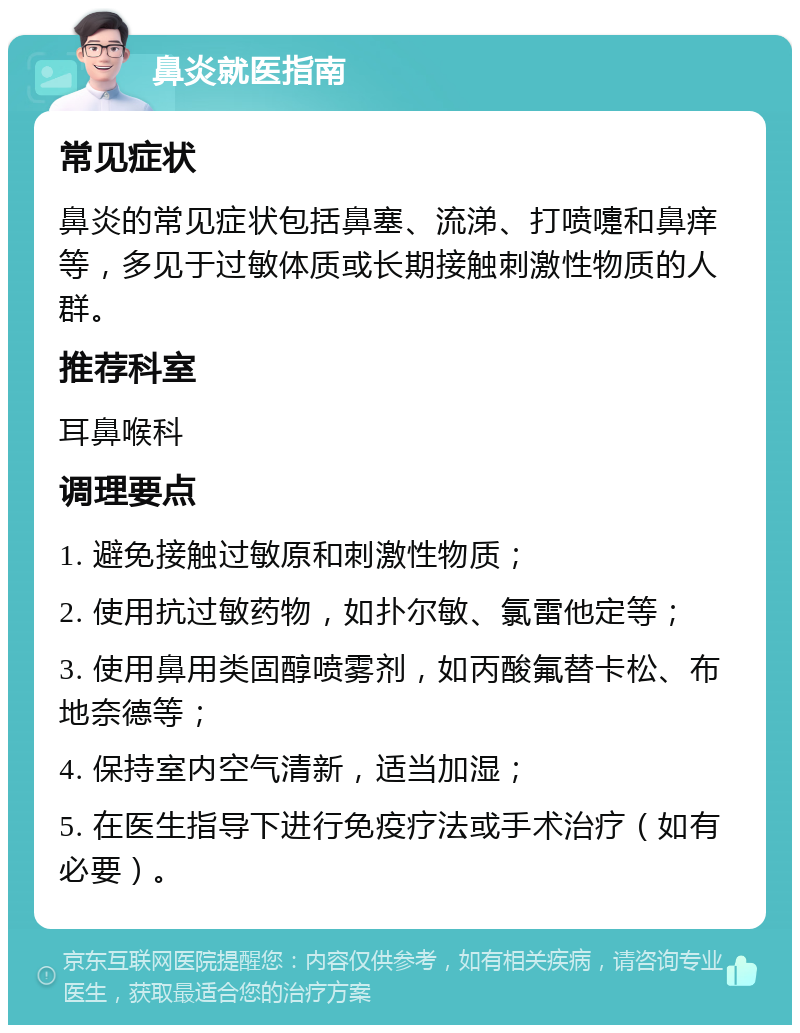 鼻炎就医指南 常见症状 鼻炎的常见症状包括鼻塞、流涕、打喷嚏和鼻痒等，多见于过敏体质或长期接触刺激性物质的人群。 推荐科室 耳鼻喉科 调理要点 1. 避免接触过敏原和刺激性物质； 2. 使用抗过敏药物，如扑尔敏、氯雷他定等； 3. 使用鼻用类固醇喷雾剂，如丙酸氟替卡松、布地奈德等； 4. 保持室内空气清新，适当加湿； 5. 在医生指导下进行免疫疗法或手术治疗（如有必要）。