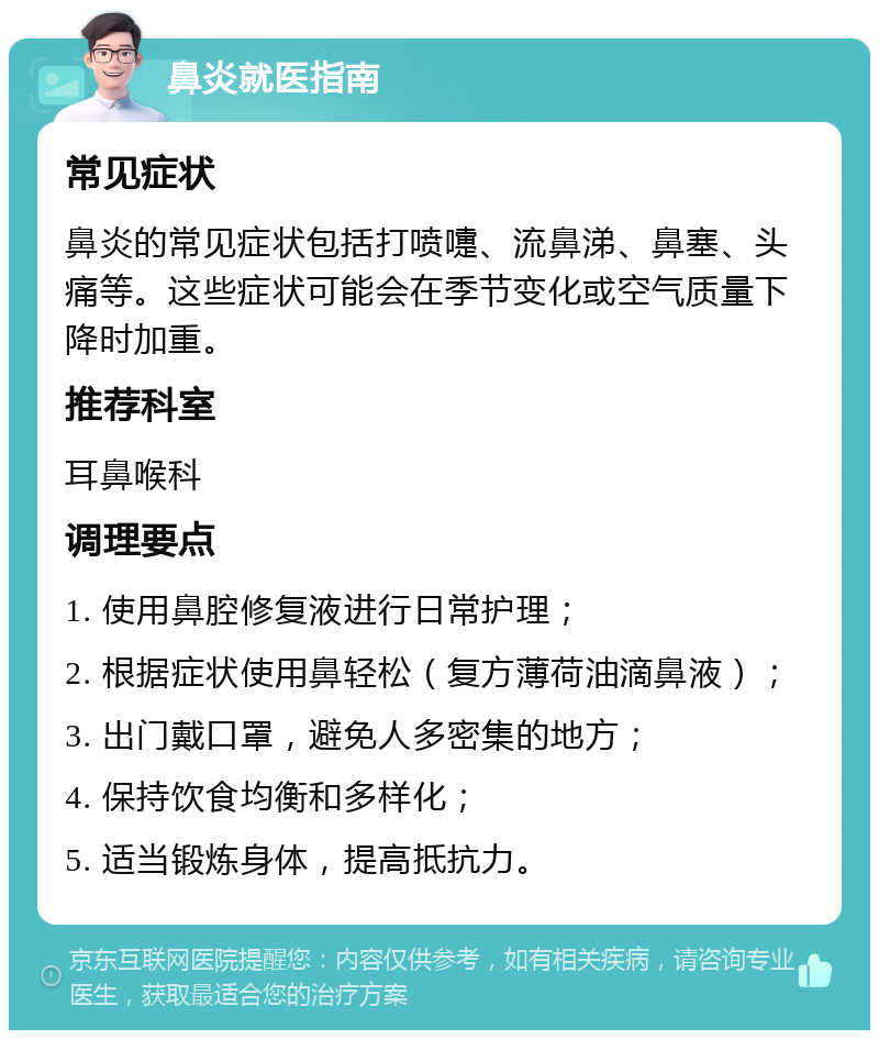 鼻炎就医指南 常见症状 鼻炎的常见症状包括打喷嚏、流鼻涕、鼻塞、头痛等。这些症状可能会在季节变化或空气质量下降时加重。 推荐科室 耳鼻喉科 调理要点 1. 使用鼻腔修复液进行日常护理； 2. 根据症状使用鼻轻松（复方薄荷油滴鼻液）； 3. 出门戴口罩，避免人多密集的地方； 4. 保持饮食均衡和多样化； 5. 适当锻炼身体，提高抵抗力。