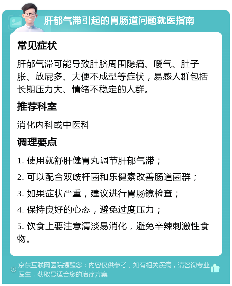 肝郁气滞引起的胃肠道问题就医指南 常见症状 肝郁气滞可能导致肚脐周围隐痛、嗳气、肚子胀、放屁多、大便不成型等症状，易感人群包括长期压力大、情绪不稳定的人群。 推荐科室 消化内科或中医科 调理要点 1. 使用就舒肝健胃丸调节肝郁气滞； 2. 可以配合双歧杆菌和乐健素改善肠道菌群； 3. 如果症状严重，建议进行胃肠镜检查； 4. 保持良好的心态，避免过度压力； 5. 饮食上要注意清淡易消化，避免辛辣刺激性食物。