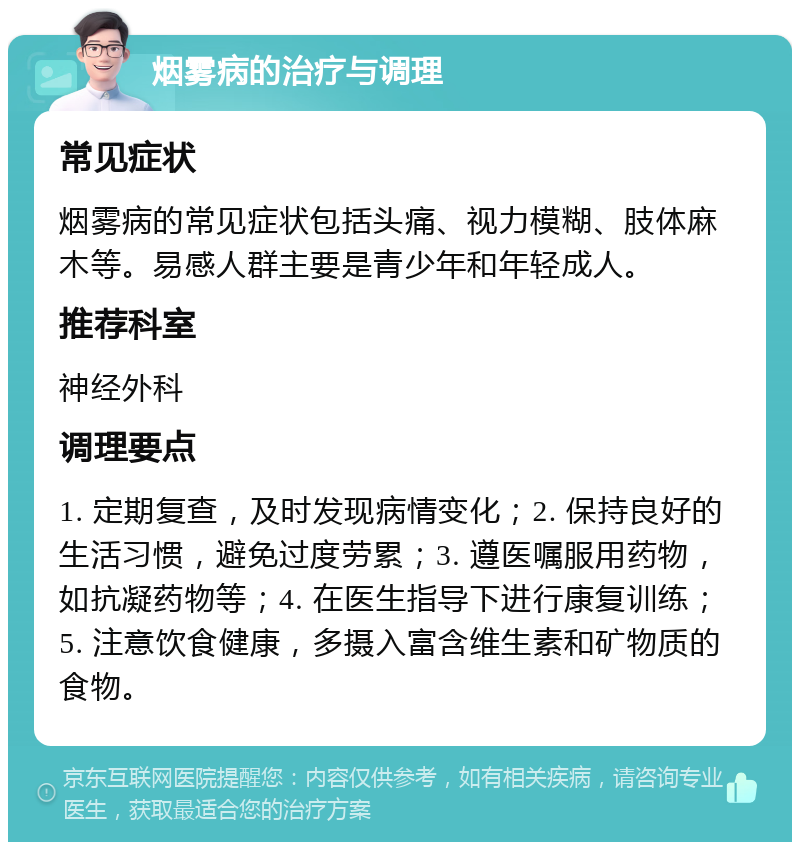 烟雾病的治疗与调理 常见症状 烟雾病的常见症状包括头痛、视力模糊、肢体麻木等。易感人群主要是青少年和年轻成人。 推荐科室 神经外科 调理要点 1. 定期复查，及时发现病情变化；2. 保持良好的生活习惯，避免过度劳累；3. 遵医嘱服用药物，如抗凝药物等；4. 在医生指导下进行康复训练；5. 注意饮食健康，多摄入富含维生素和矿物质的食物。