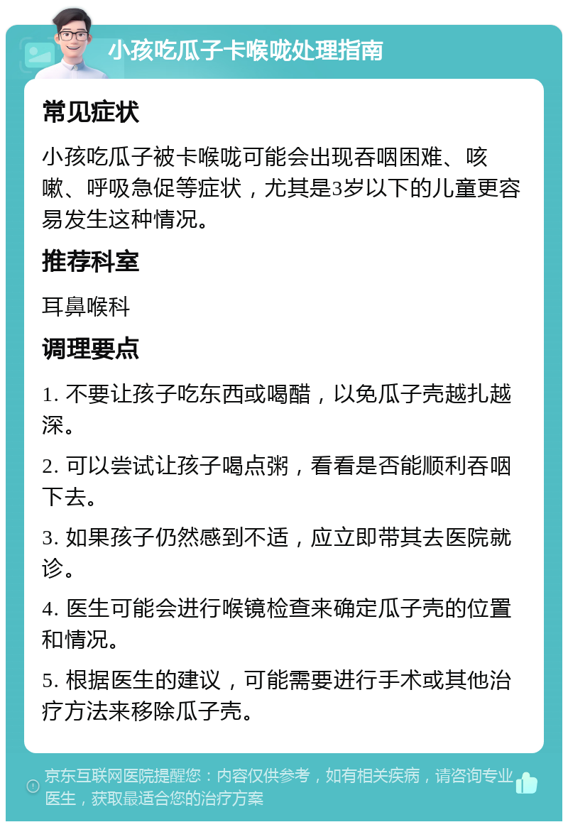 小孩吃瓜子卡喉咙处理指南 常见症状 小孩吃瓜子被卡喉咙可能会出现吞咽困难、咳嗽、呼吸急促等症状，尤其是3岁以下的儿童更容易发生这种情况。 推荐科室 耳鼻喉科 调理要点 1. 不要让孩子吃东西或喝醋，以免瓜子壳越扎越深。 2. 可以尝试让孩子喝点粥，看看是否能顺利吞咽下去。 3. 如果孩子仍然感到不适，应立即带其去医院就诊。 4. 医生可能会进行喉镜检查来确定瓜子壳的位置和情况。 5. 根据医生的建议，可能需要进行手术或其他治疗方法来移除瓜子壳。