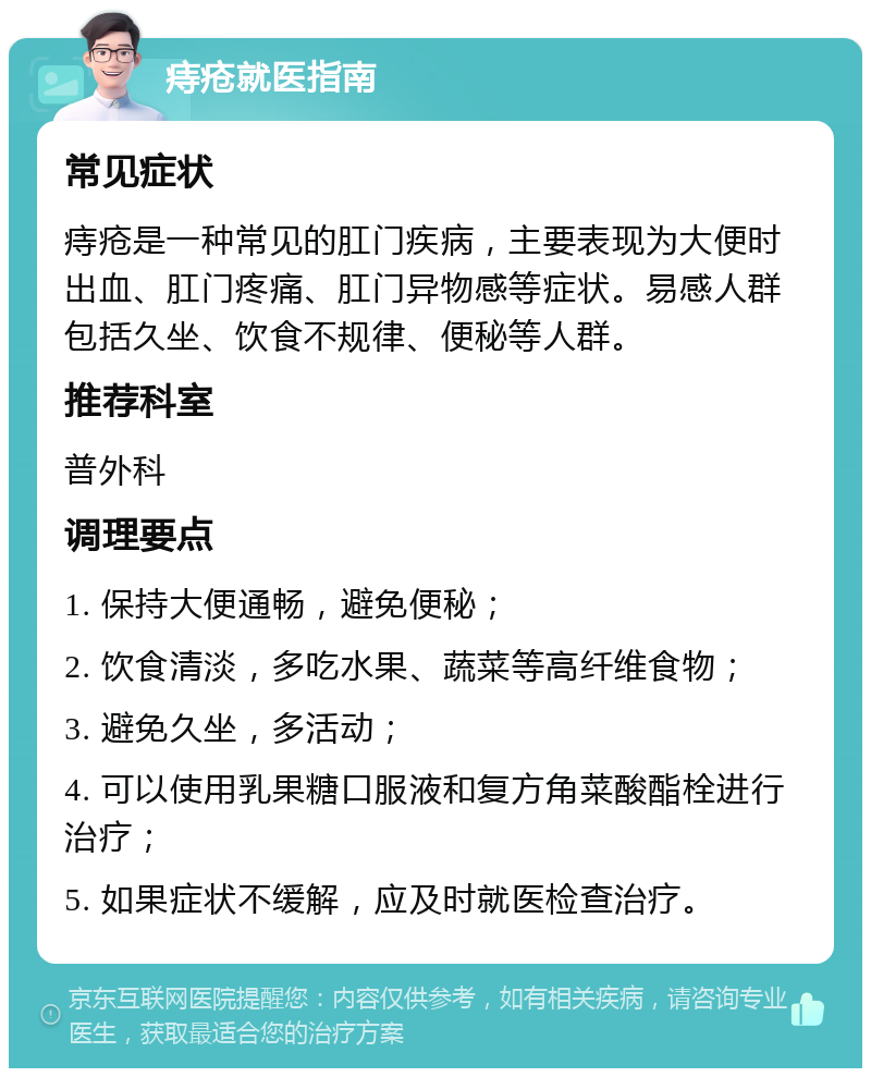 痔疮就医指南 常见症状 痔疮是一种常见的肛门疾病，主要表现为大便时出血、肛门疼痛、肛门异物感等症状。易感人群包括久坐、饮食不规律、便秘等人群。 推荐科室 普外科 调理要点 1. 保持大便通畅，避免便秘； 2. 饮食清淡，多吃水果、蔬菜等高纤维食物； 3. 避免久坐，多活动； 4. 可以使用乳果糖口服液和复方角菜酸酯栓进行治疗； 5. 如果症状不缓解，应及时就医检查治疗。