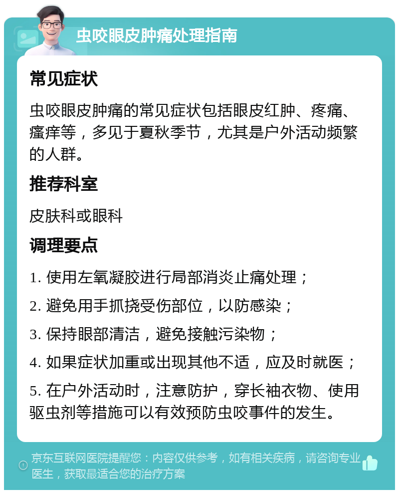 虫咬眼皮肿痛处理指南 常见症状 虫咬眼皮肿痛的常见症状包括眼皮红肿、疼痛、瘙痒等，多见于夏秋季节，尤其是户外活动频繁的人群。 推荐科室 皮肤科或眼科 调理要点 1. 使用左氧凝胶进行局部消炎止痛处理； 2. 避免用手抓挠受伤部位，以防感染； 3. 保持眼部清洁，避免接触污染物； 4. 如果症状加重或出现其他不适，应及时就医； 5. 在户外活动时，注意防护，穿长袖衣物、使用驱虫剂等措施可以有效预防虫咬事件的发生。